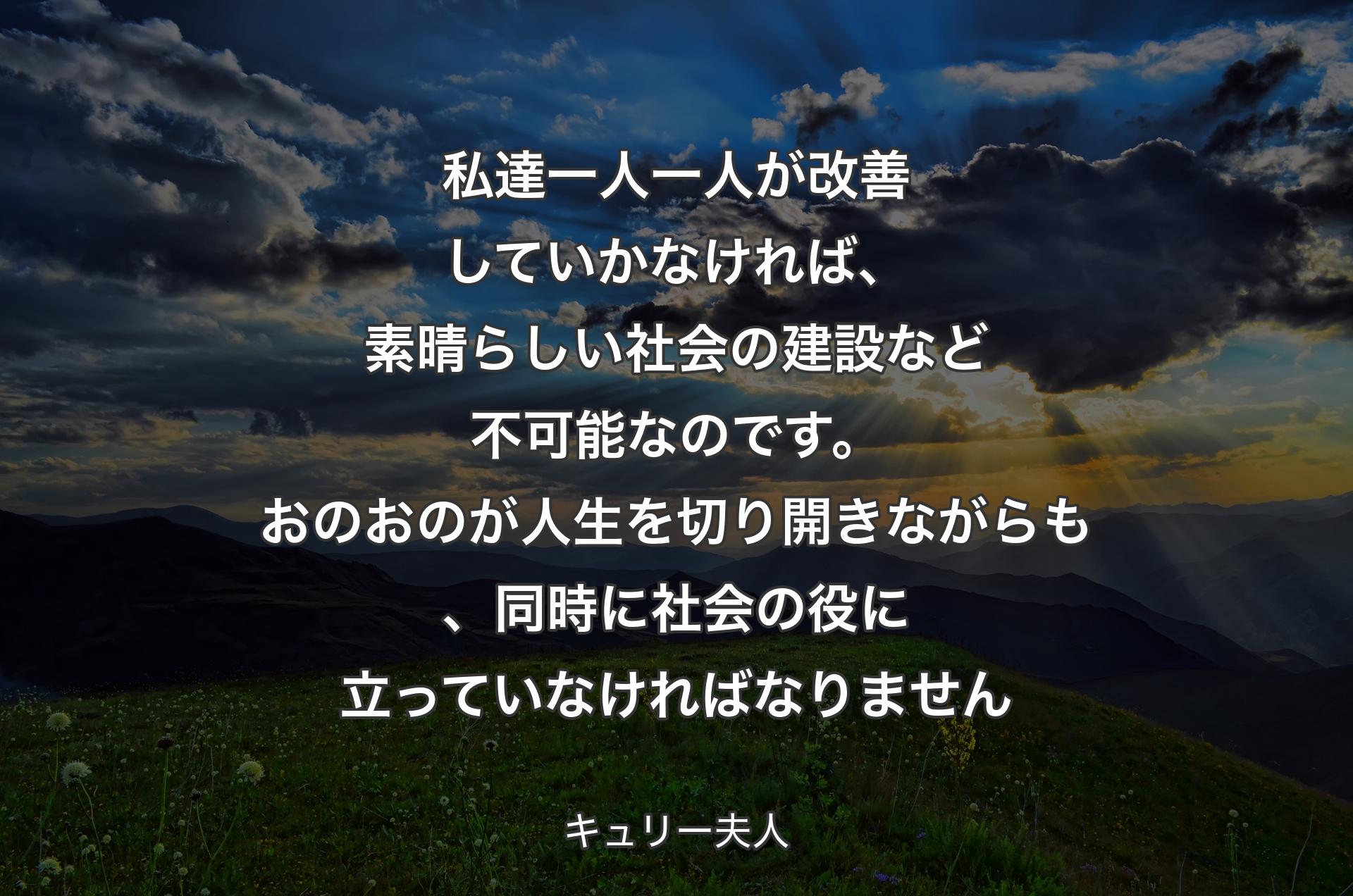 私達一人一人が改善していかなければ、素晴らしい社会の建設など不可能なのです。おのおのが人生を切り開きながらも、同時に社会の役に立って�いなければなりません - キュリー夫人