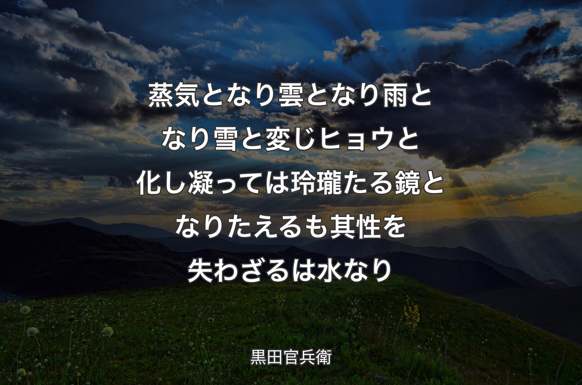 蒸気となり雲となり雨となり雪と変じヒョウと化し凝っては玲瓏たる鏡となりたえるも其性を失わざるは水なり - 黒田官兵衛