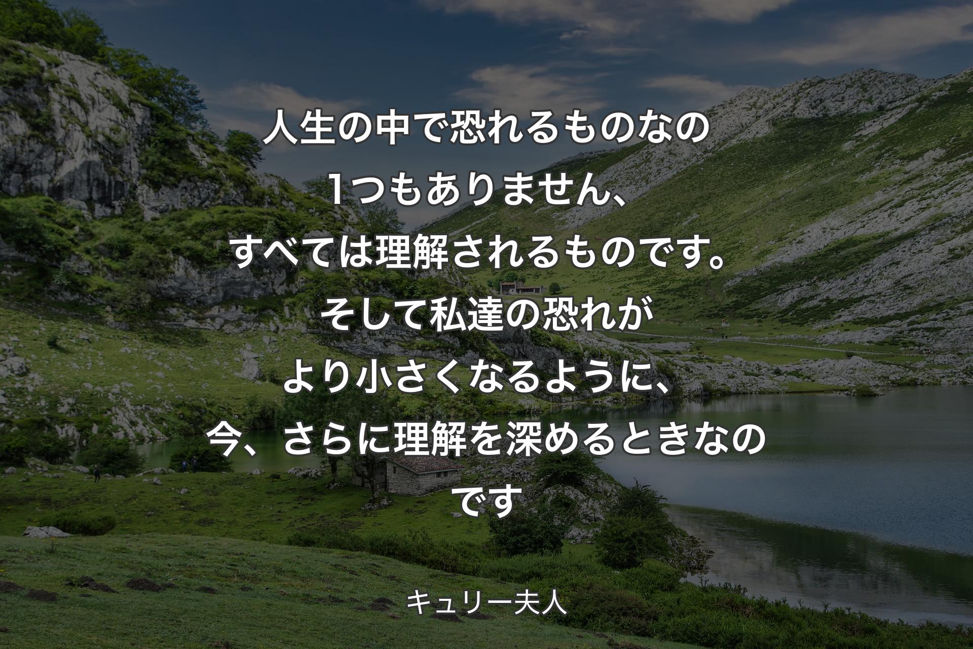 人生の中で恐れるものなの1つもありません、すべては理解されるものです。そして私達の恐れがより小さくなるように、今、さらに理解を深めるときなのです - キュリー夫人