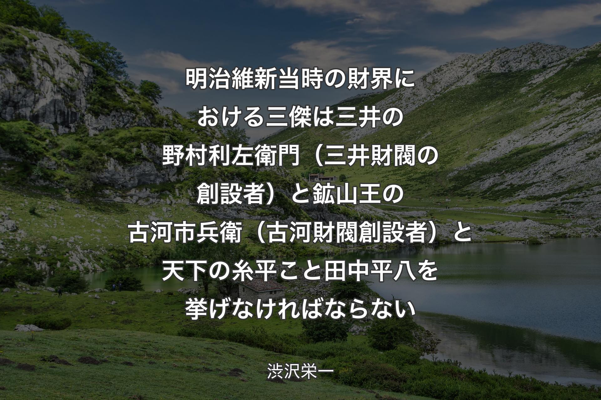 【背景1】明治維新当時の財界における三傑は三井の野村利左衛門（三井財閥の創設者）と鉱山王の古河市兵衛（古河財閥創設者）と天下の糸平こと田中平八を挙げなければならない - 渋沢栄一