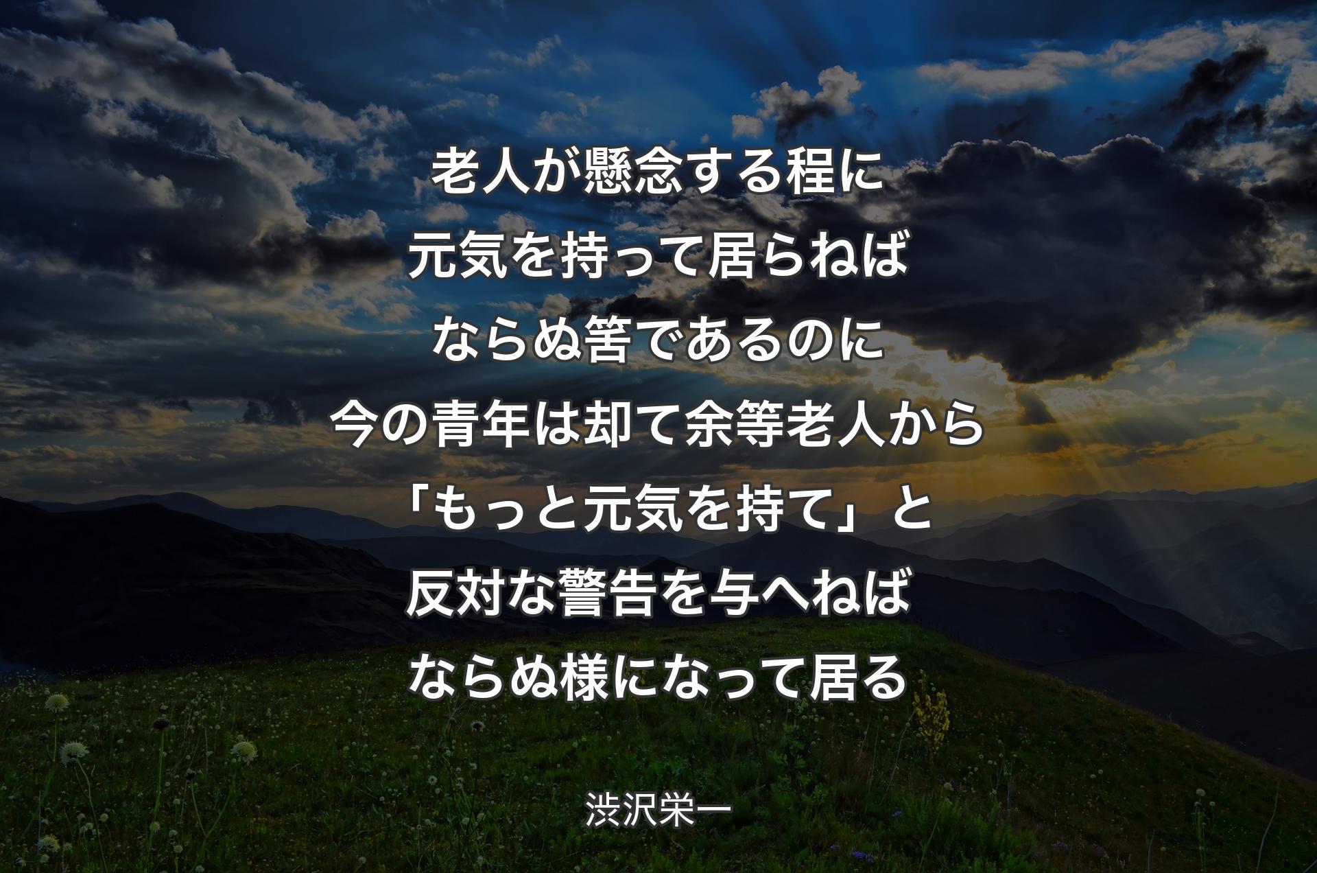 老人が懸念する程に元気を持って居らねばならぬ筈であるのに今の青年は却て余等老人から「もっと元気を持て」と反対な警告を与へねばならぬ様になって居る - 渋沢栄一