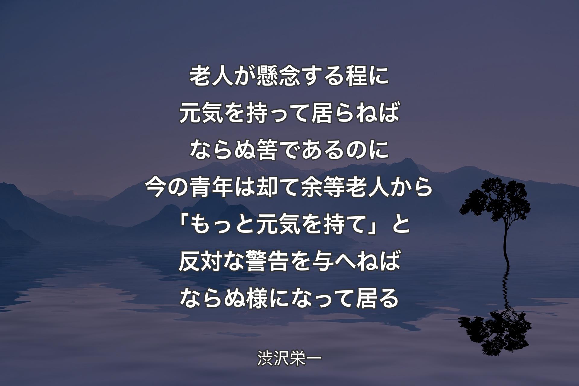 老人が懸念する程に元気を持って居らねばならぬ筈であるのに今の青年は却て余等老人から「もっと元気を持て」と反対な警告を与へねばならぬ様になって居る - 渋沢栄一