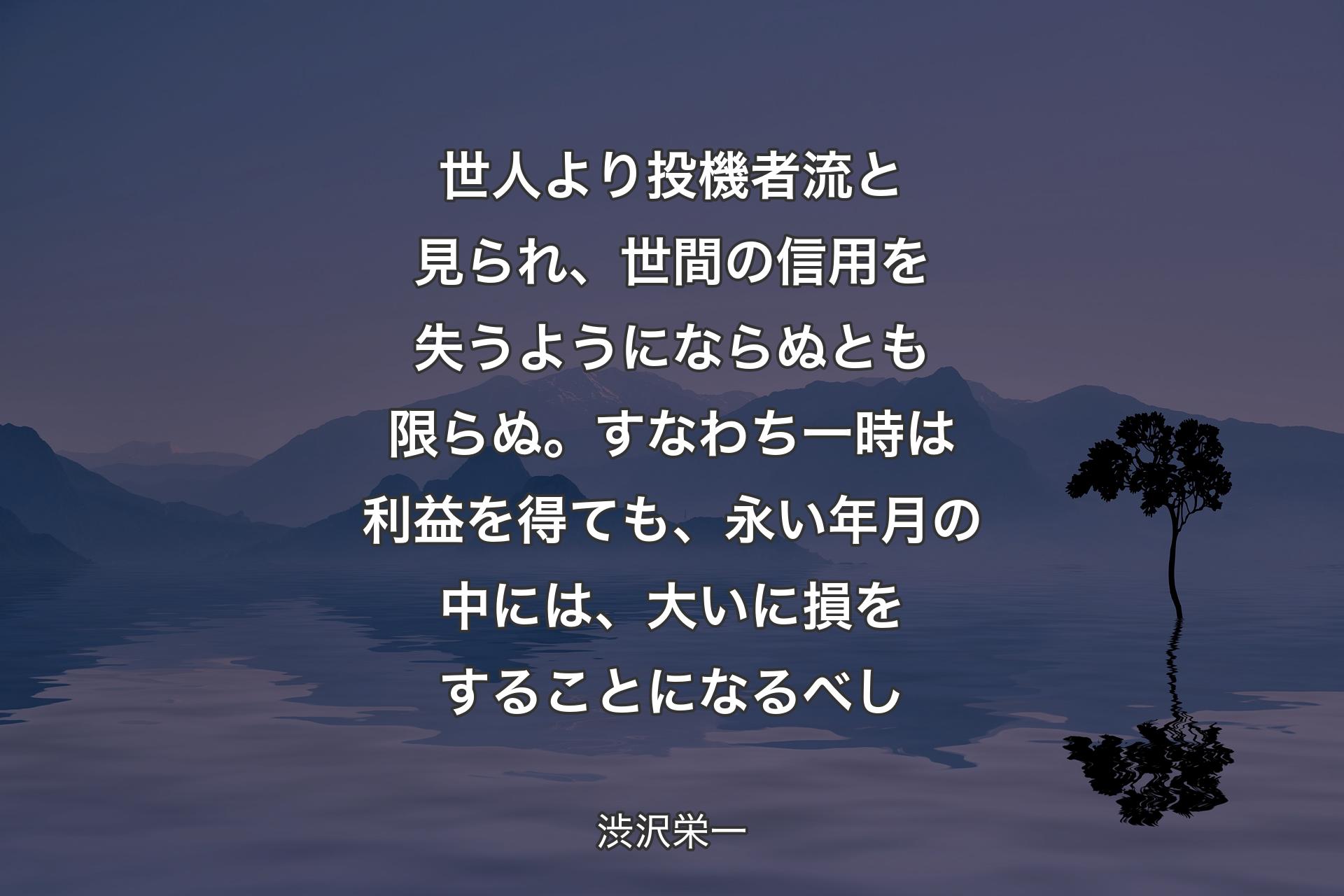 【背景4】世人より投機者流と見られ、世間の信用を失うようにならぬとも限らぬ。すなわち一時は利益を得ても、永い年月の中には、大いに損をすることになるべし - 渋沢栄一