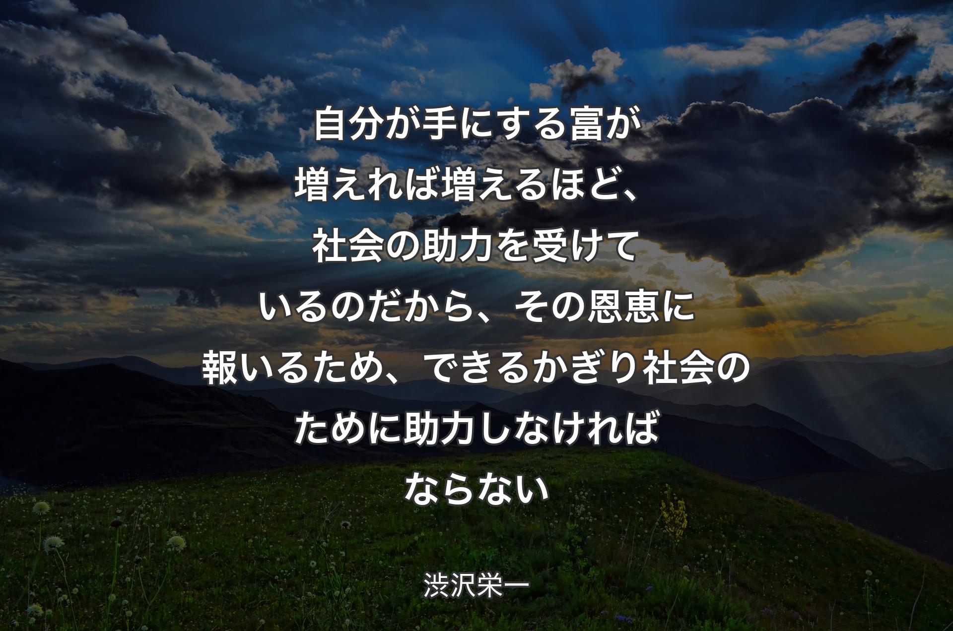 自分が手にする富が増えれば増えるほど、社会の助力を受けているのだから、その恩恵に報いるため、できるかぎり社会のために助力しなければならない - 渋沢栄一