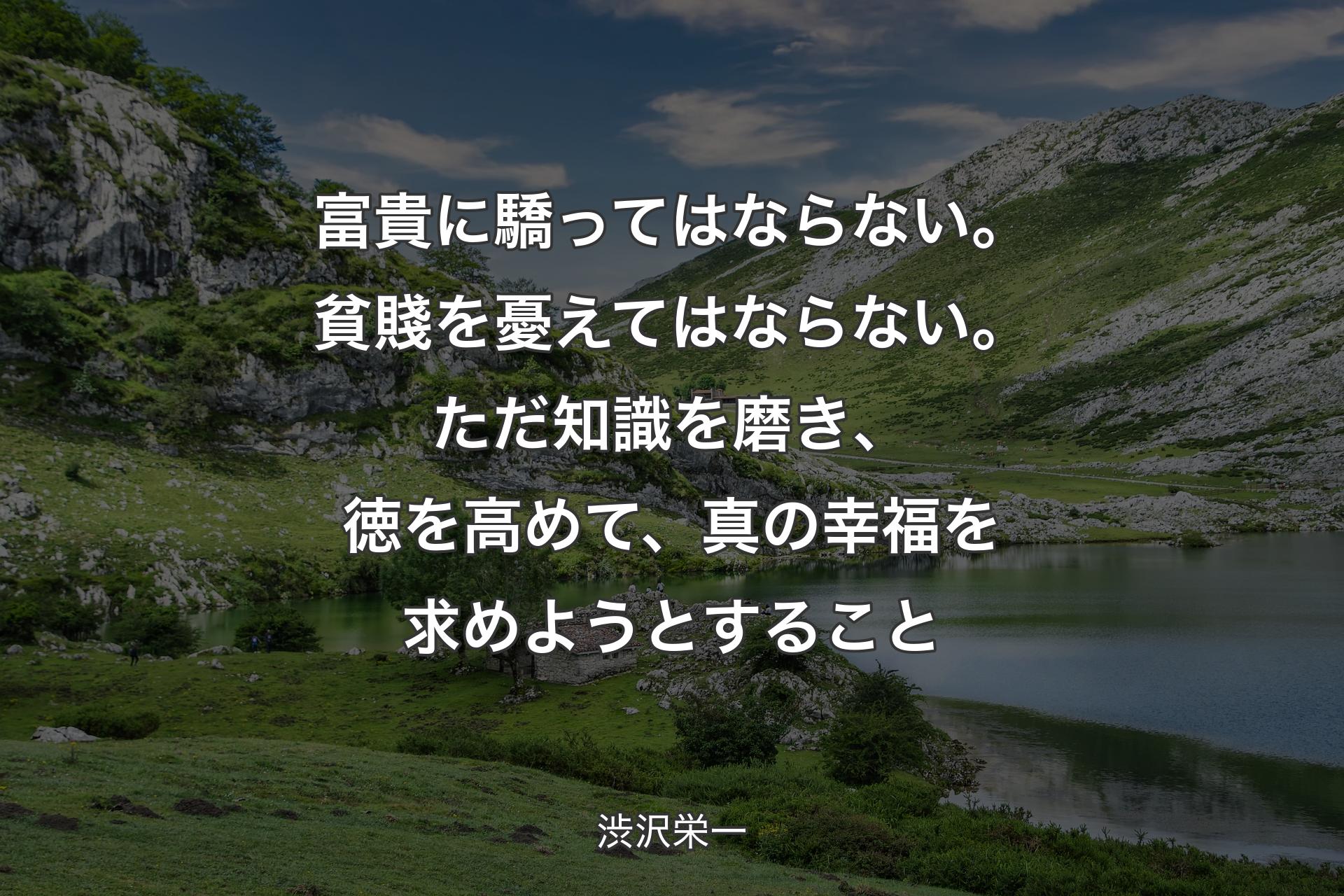 富貴に驕ってはならない。貧賤を憂えてはならない。ただ知識を磨き、徳を高めて、真の幸福を求めようとすること - 渋沢栄一