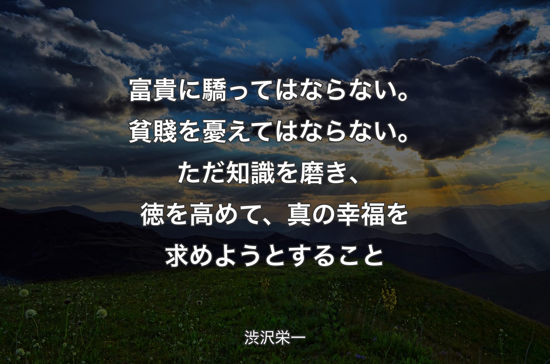 富��貴に驕ってはならない。貧賤を憂えてはならない。ただ知識を磨き、徳を高めて、真の幸福を求めようとすること - 渋沢栄一