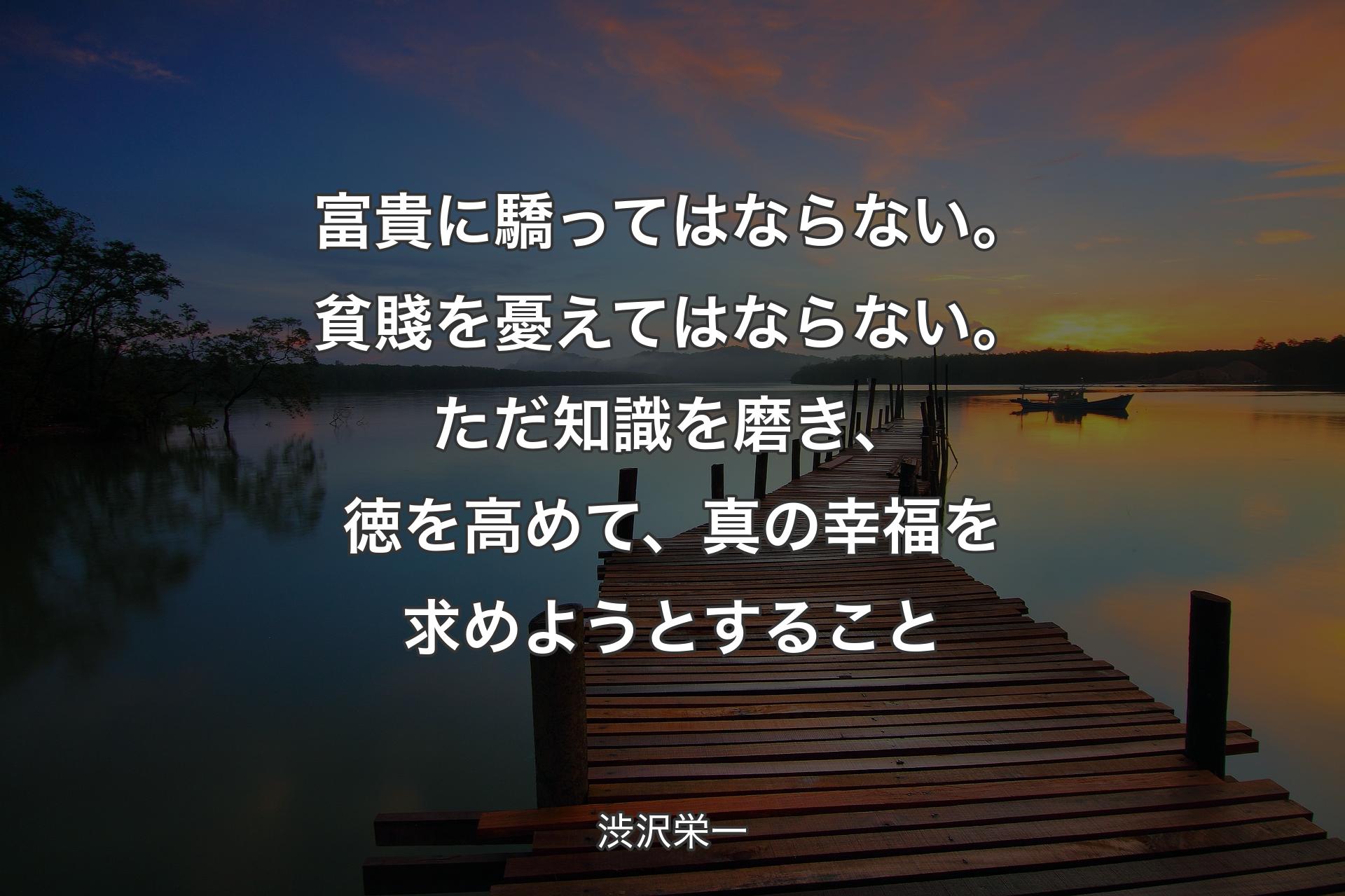 富貴に驕ってはならない。貧賤を憂えてはならない。ただ知識を磨き、徳を高めて、真の幸福を求めようとすること - 渋沢栄一