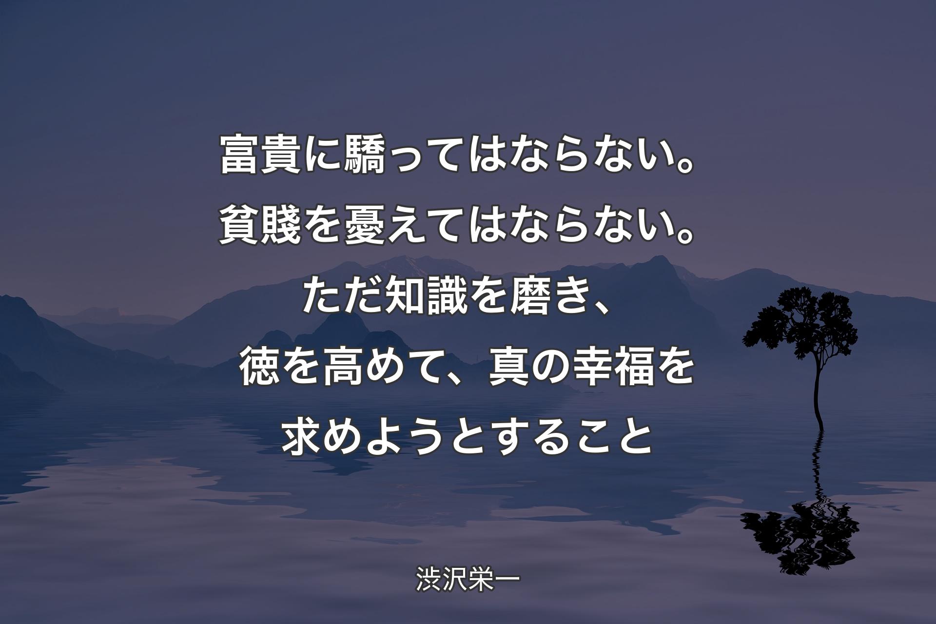 富貴に驕ってはならない。貧賤を憂えてはならない。ただ知識を磨き、徳を高めて、真の幸福を求めようとすること - 渋沢栄一