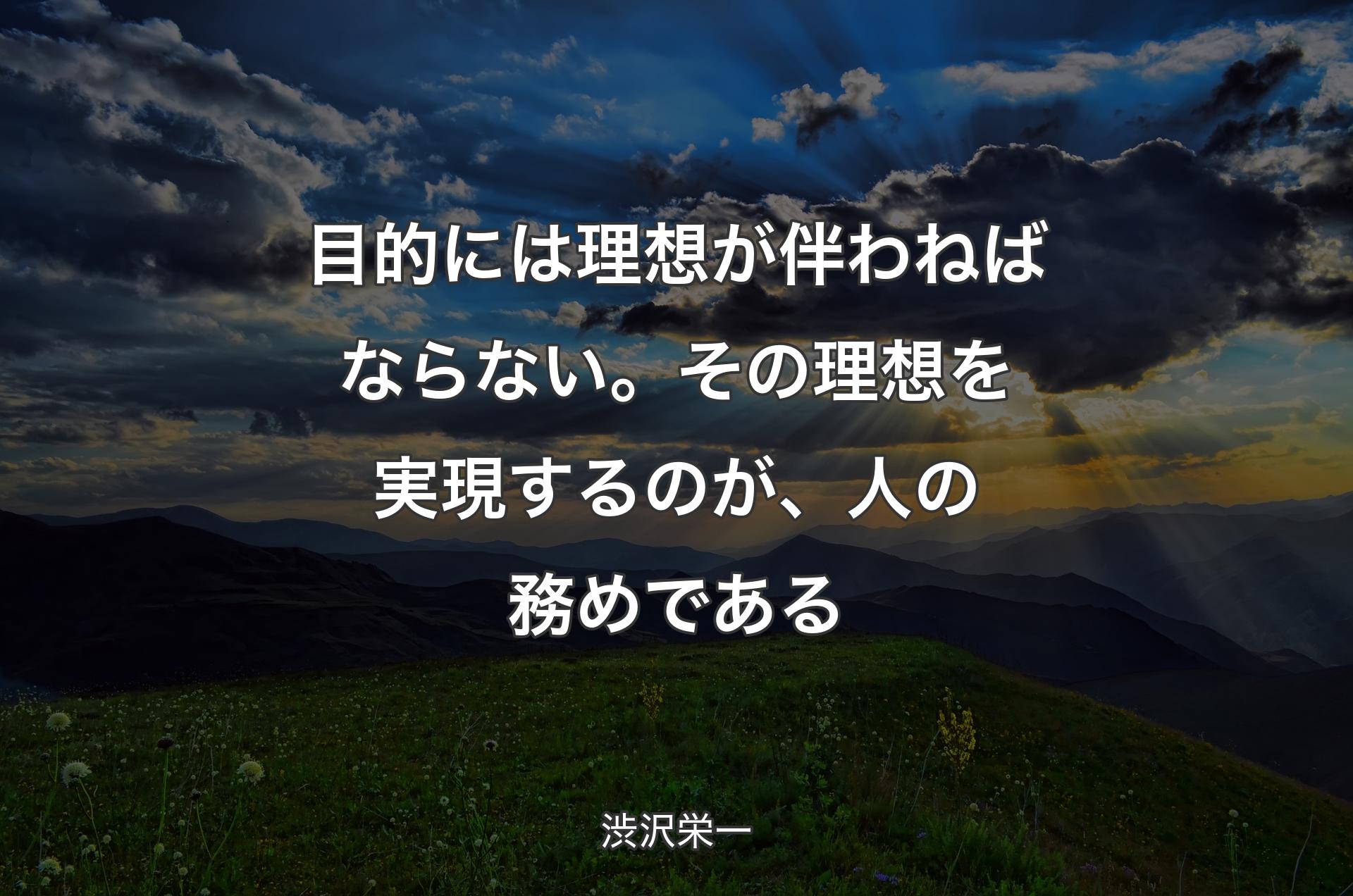 目的には理想が伴わねばならない。その理想を実現するのが、人の務めである - 渋沢栄一