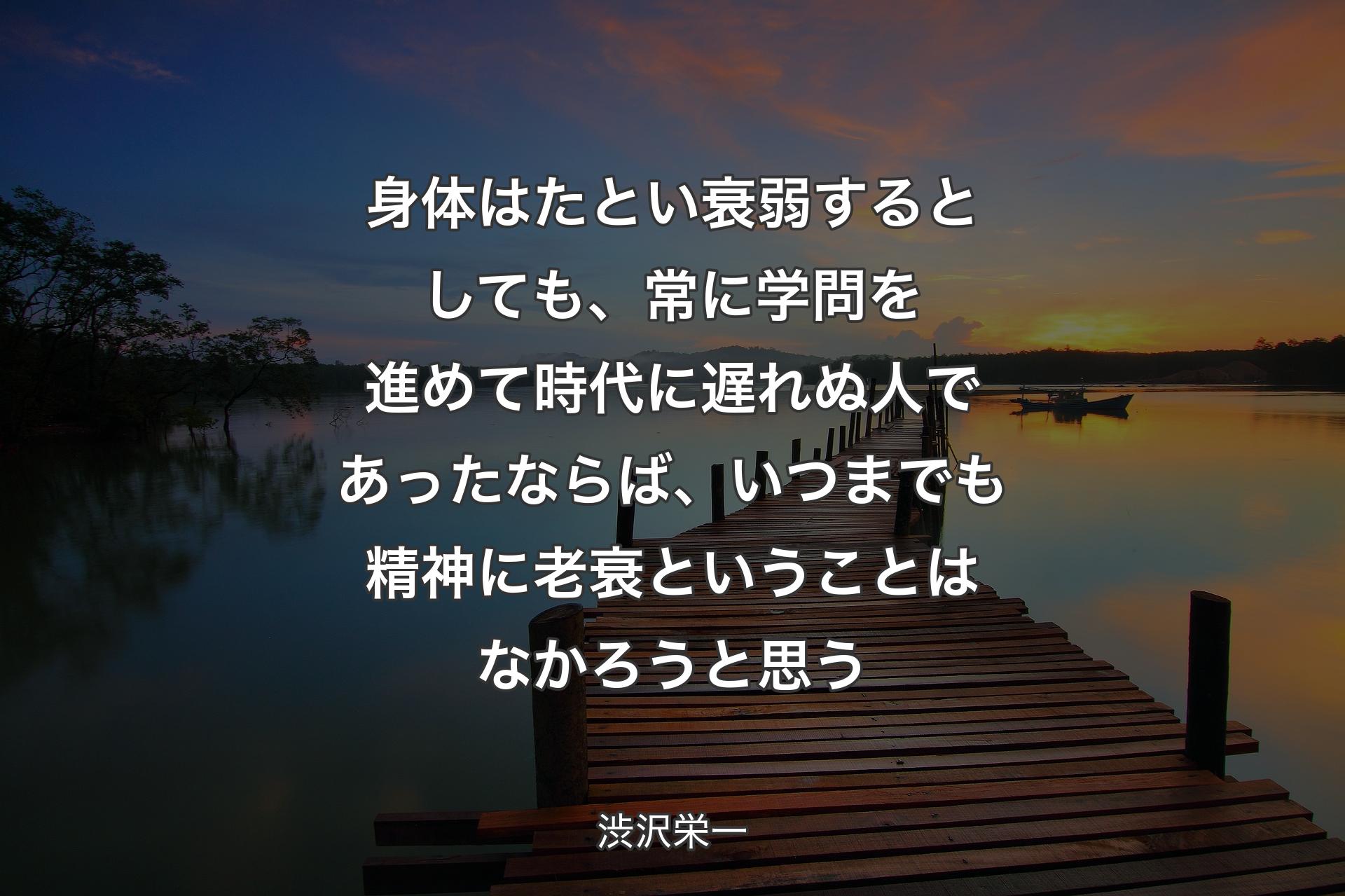 身体はたとい衰弱するとし��ても、常に学問を進めて時代に遅れぬ人であったならば、いつまでも精神に老衰ということはなかろうと思う - 渋沢栄一