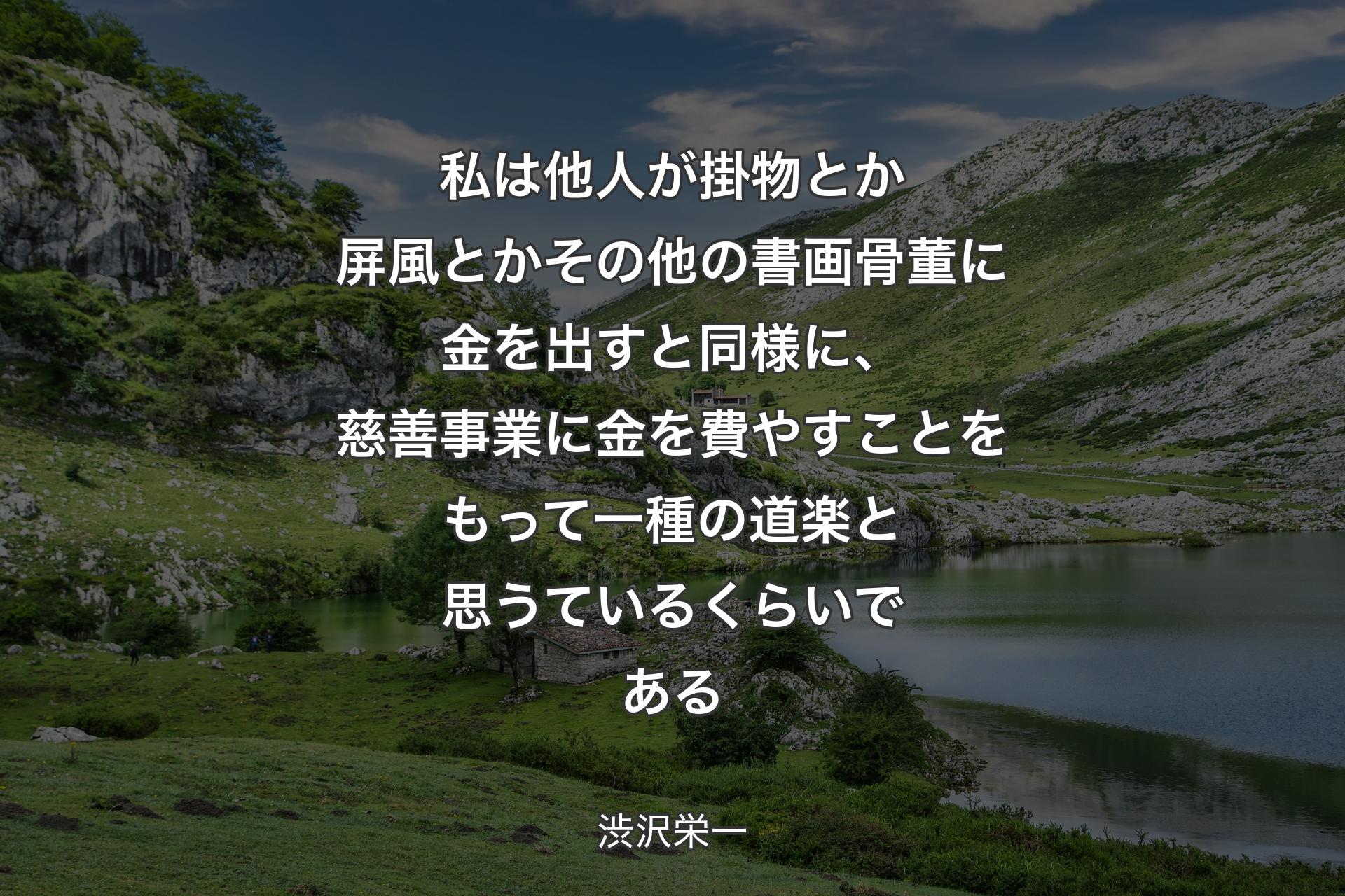 私は他人が掛物とか屏風とかその他の書画骨董に金を出すと同様に、慈善事業に金を費やすことをもって一種の道楽と思うているくらいである - 渋沢栄一