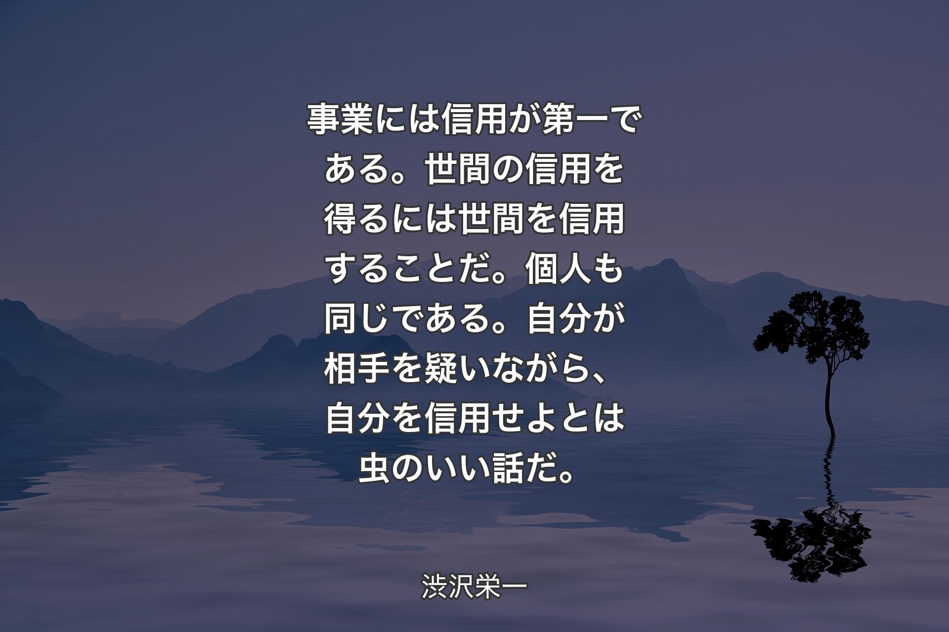 【背景4】事業には信用が第一である。世間の信用を得るには世間を信用することだ。個人も同じである。自分が相手を疑いながら、自分を信用せよとは虫のいい話だ。 - 渋沢栄一