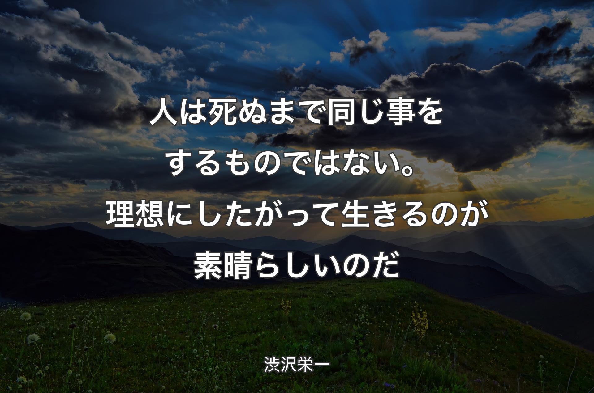 人は死ぬまで同じ事をするものではない。理想にしたがって生きるのが素晴らしいのだ - 渋沢栄一