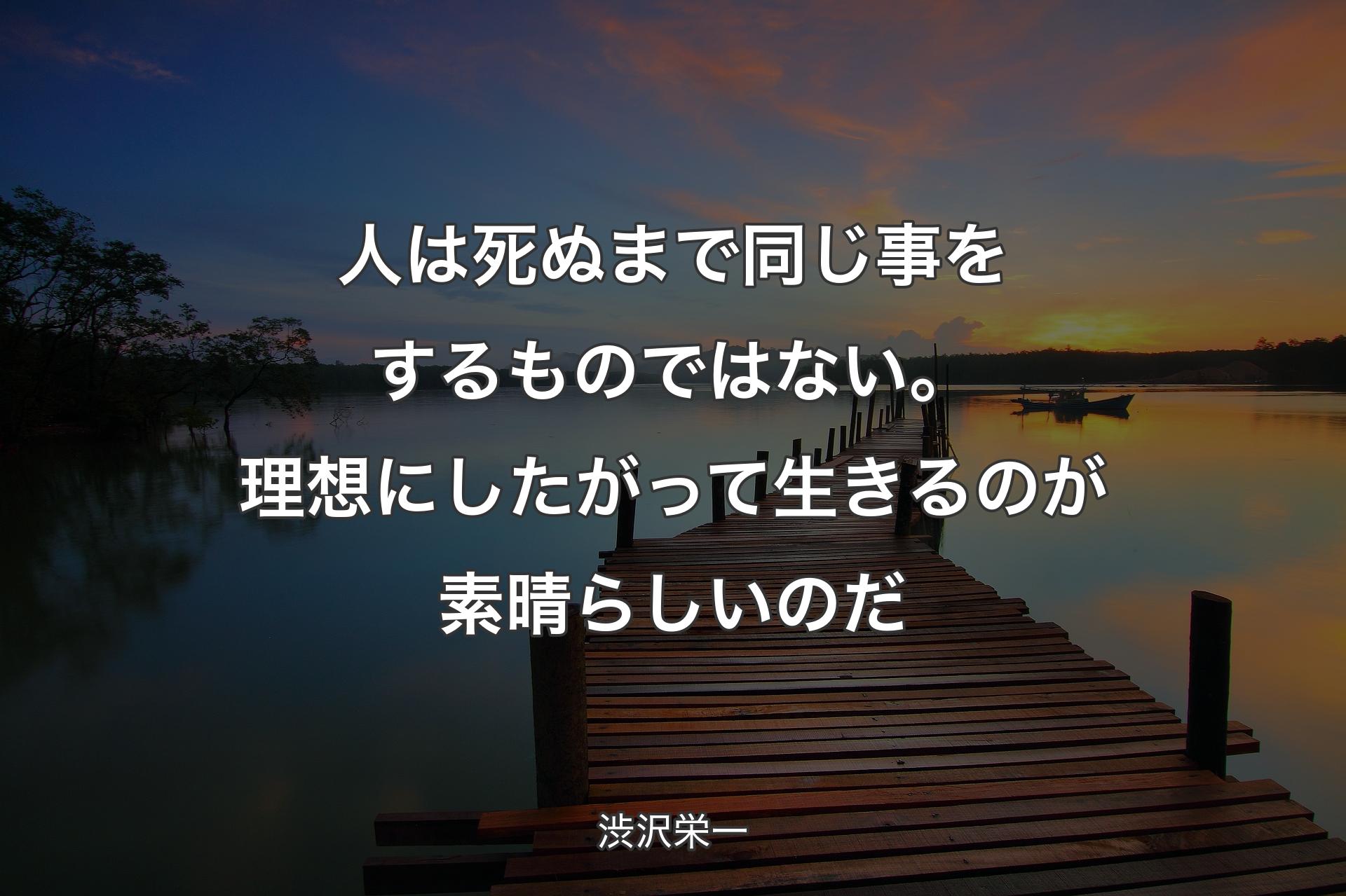 人は死ぬまで同じ事をするものではない。理想にしたがって生きるのが素晴らしいのだ - 渋沢栄一