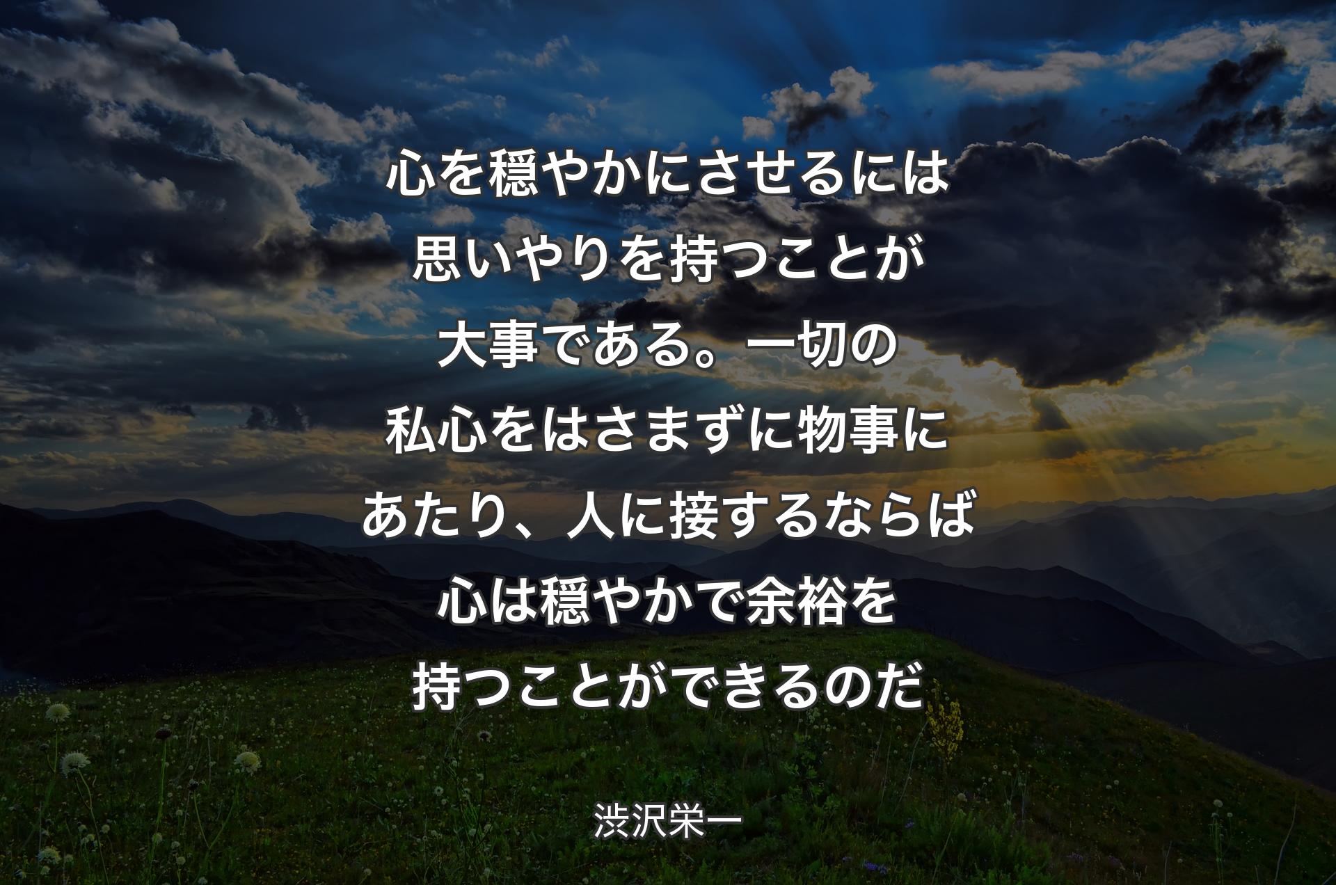 心を穏やかにさせるには思いやりを持つことが大事である。一切の私心をはさまずに物事にあたり、人に接するならば心は穏やかで余裕を持つことができるのだ - 渋沢栄一