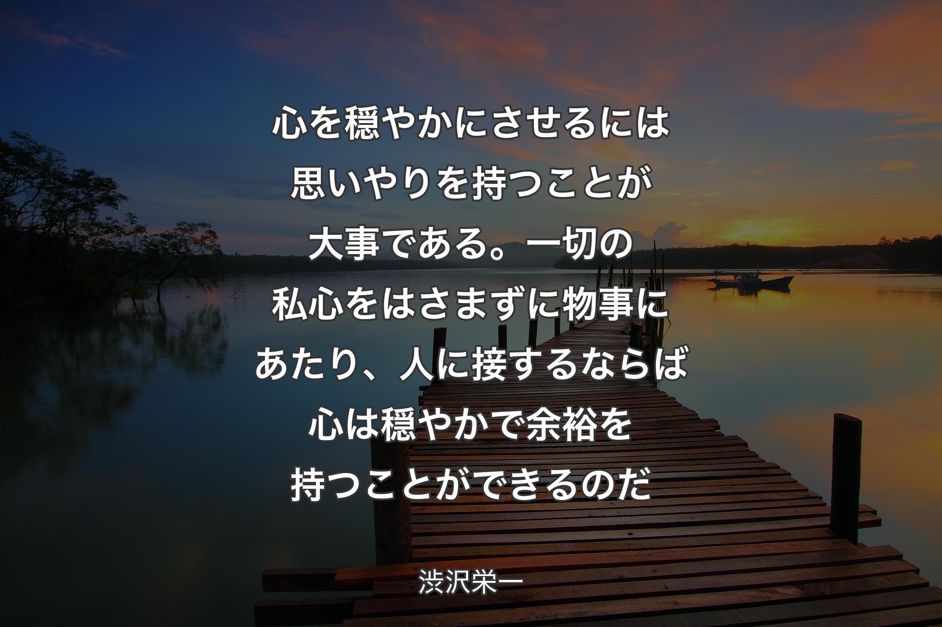 心を穏やかにさせるには思いやりを持つことが大事である。一切の私心をはさまずに物事にあたり、人に接するならば心は穏やかで余裕を持つことができるのだ - 渋沢栄一