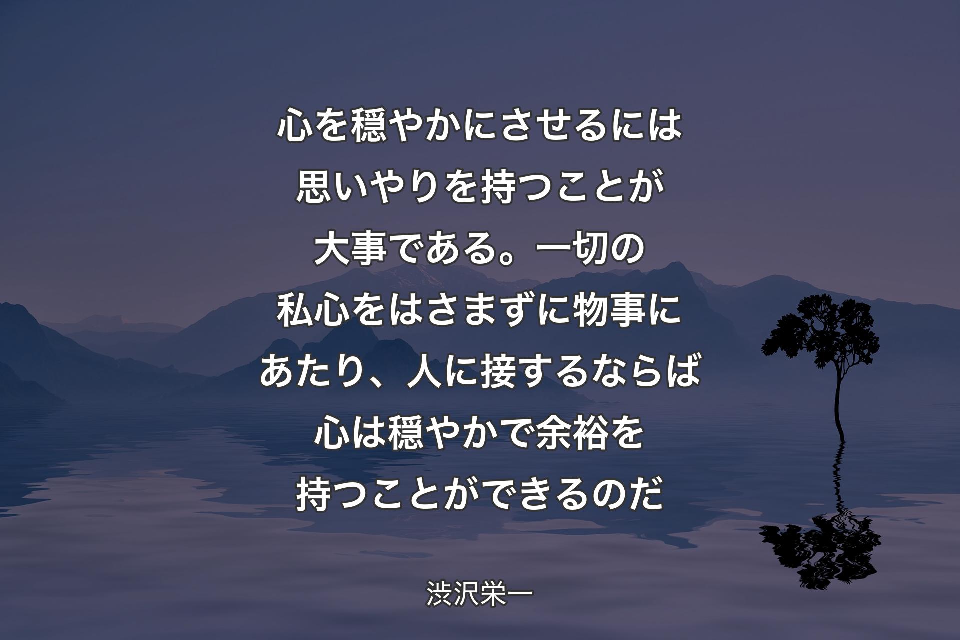 【背景4】心を穏やかにさせるには思いやりを持つことが大事である。一切の私心をはさまずに物事にあたり、人に接するならば心は穏やかで余裕を持つことができるのだ - 渋沢栄一