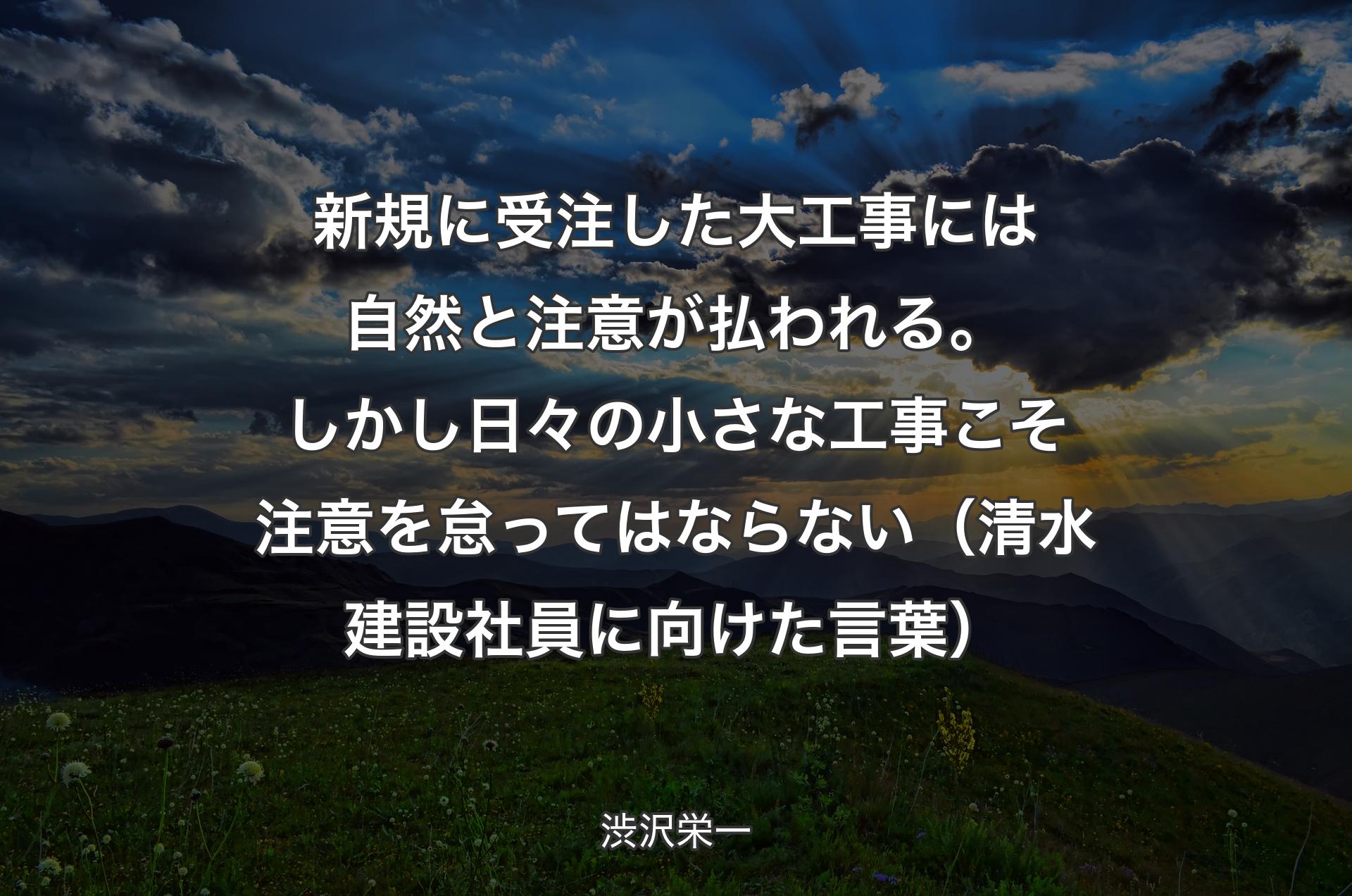 新規に受注した大工事には自然と注意が払われる。しかし日々の小さな工事こそ注意を怠ってはならない（清水建設社員に向けた言葉） - 渋沢栄一