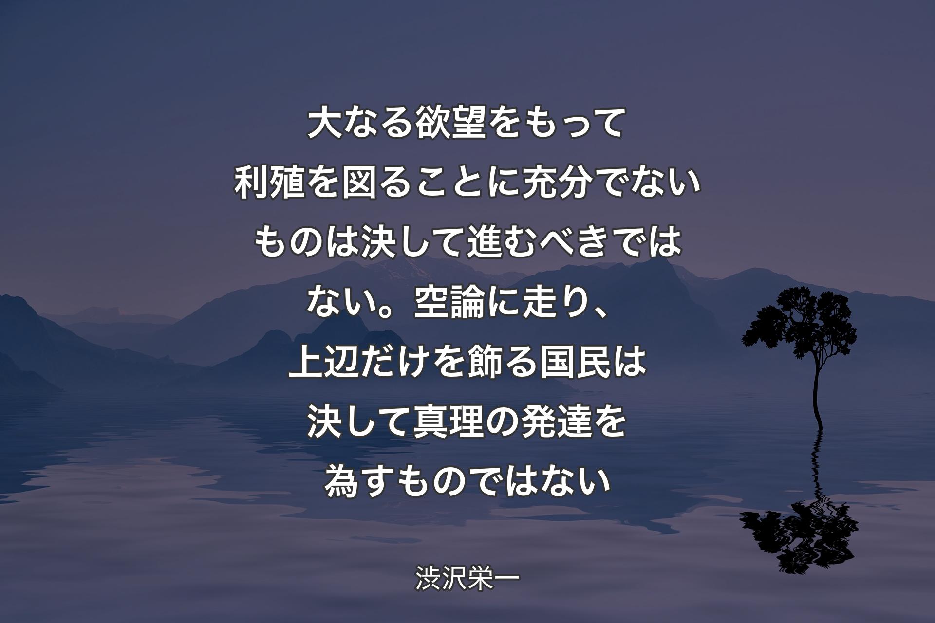 【背景4】大なる欲望をもって利殖を図ることに充分でないものは決して進むべきではない。空論に走り、上辺だけを飾る国民は決して真理の発達を為すものではない - 渋沢栄一