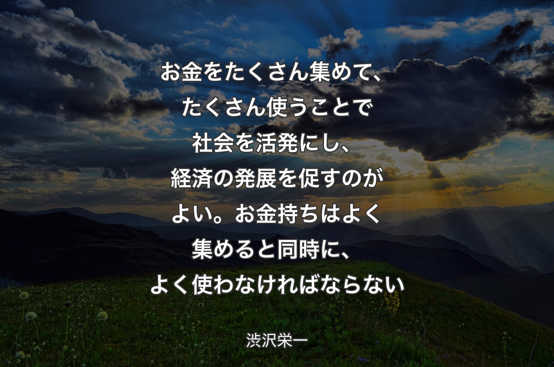 お金をたくさん集めて、たくさん使うことで社会を活発にし、経済の発展を促すのがよい。お金持ちはよく集めると同時に、よく使わなければならない - 渋沢栄一