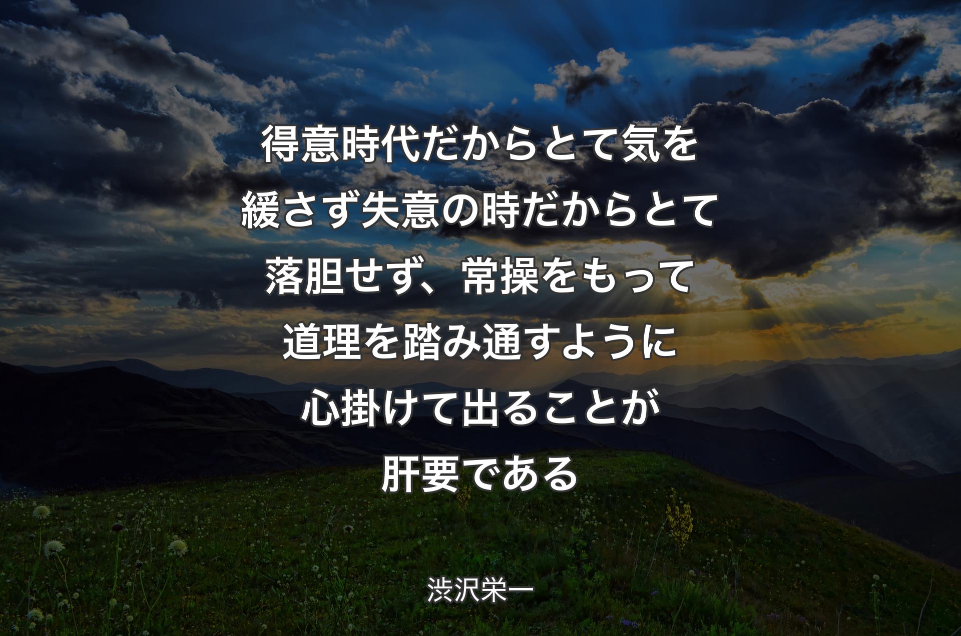 得意時代だからとて気を緩さず失意の時だからとて落胆せず、常操をもって道理を踏み通すように心掛けて出ることが肝要である - 渋沢栄一