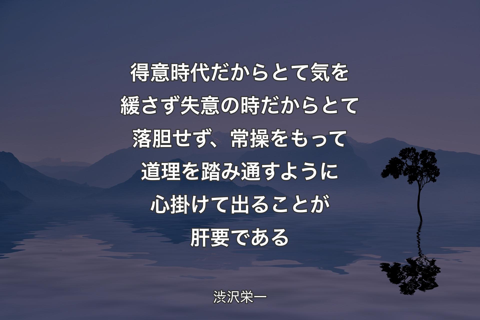 【背景4】得意時代だからとて気を緩さず失意の時だからとて落胆せず、常操をもって道理を踏み通すように心掛けて出ることが肝要である - 渋沢栄一