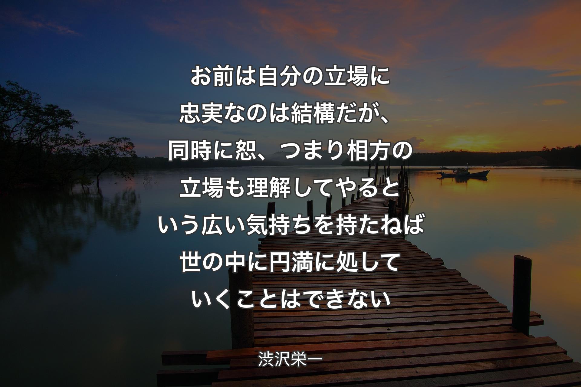 お前は自分の立場に忠実なのは結構だが、同時に恕、つまり相方の立場も理解してやるという広い気持ちを持たねば世の中に円満に処していくことはできない - 渋沢栄一