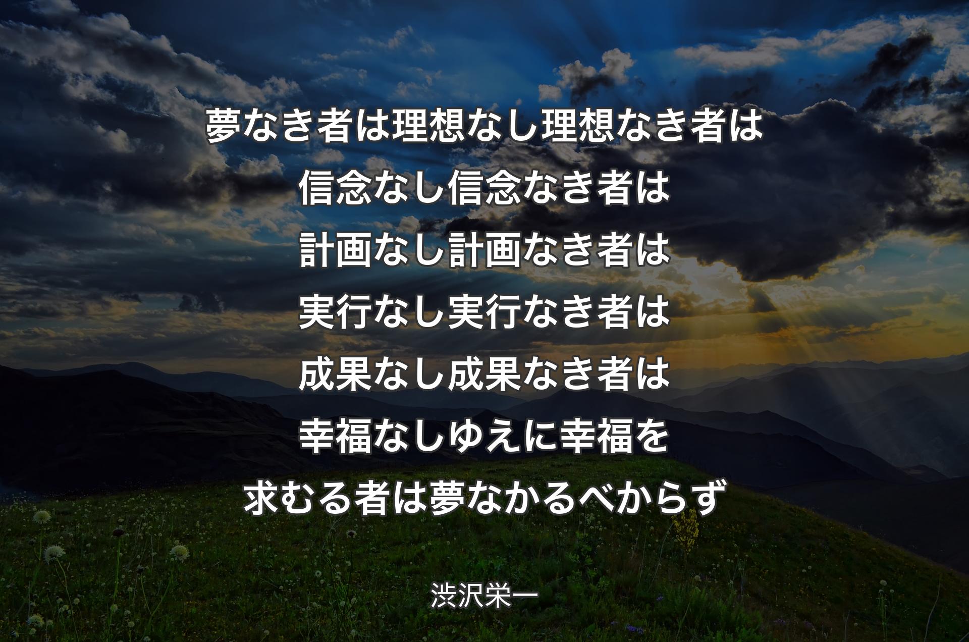 夢なき者は理想なし理想なき者は信念なし信念なき者は計画なし計画なき者は実行なし実行なき者は成果なし成果なき者は幸福なしゆえに幸福を求むる者は夢なかるべからず - 渋沢栄一