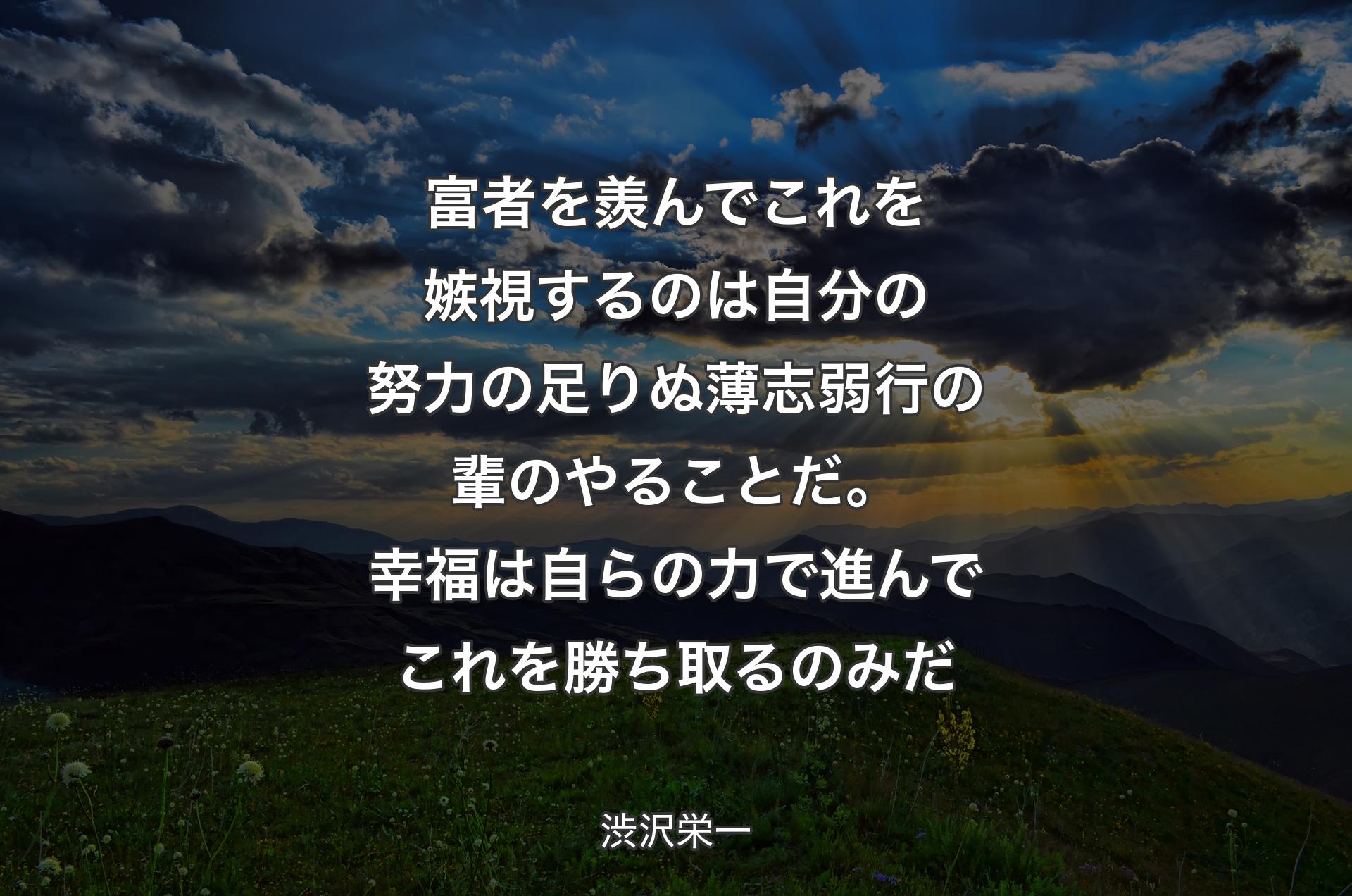 富者を羨んでこれを嫉視するのは自分の努力の足りぬ薄志弱行の輩のやることだ。幸福は自らの力で進んでこれを勝ち取るのみだ - 渋沢栄一