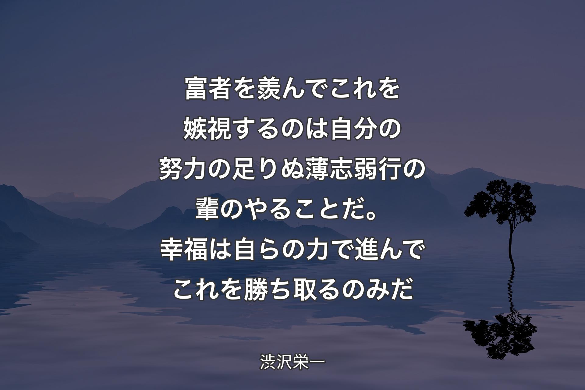 富者を羨んでこれを嫉視するのは自分の努力の足りぬ薄志弱行の輩のやることだ。幸福は自らの力で進んでこれを勝ち取るのみだ - 渋沢栄一