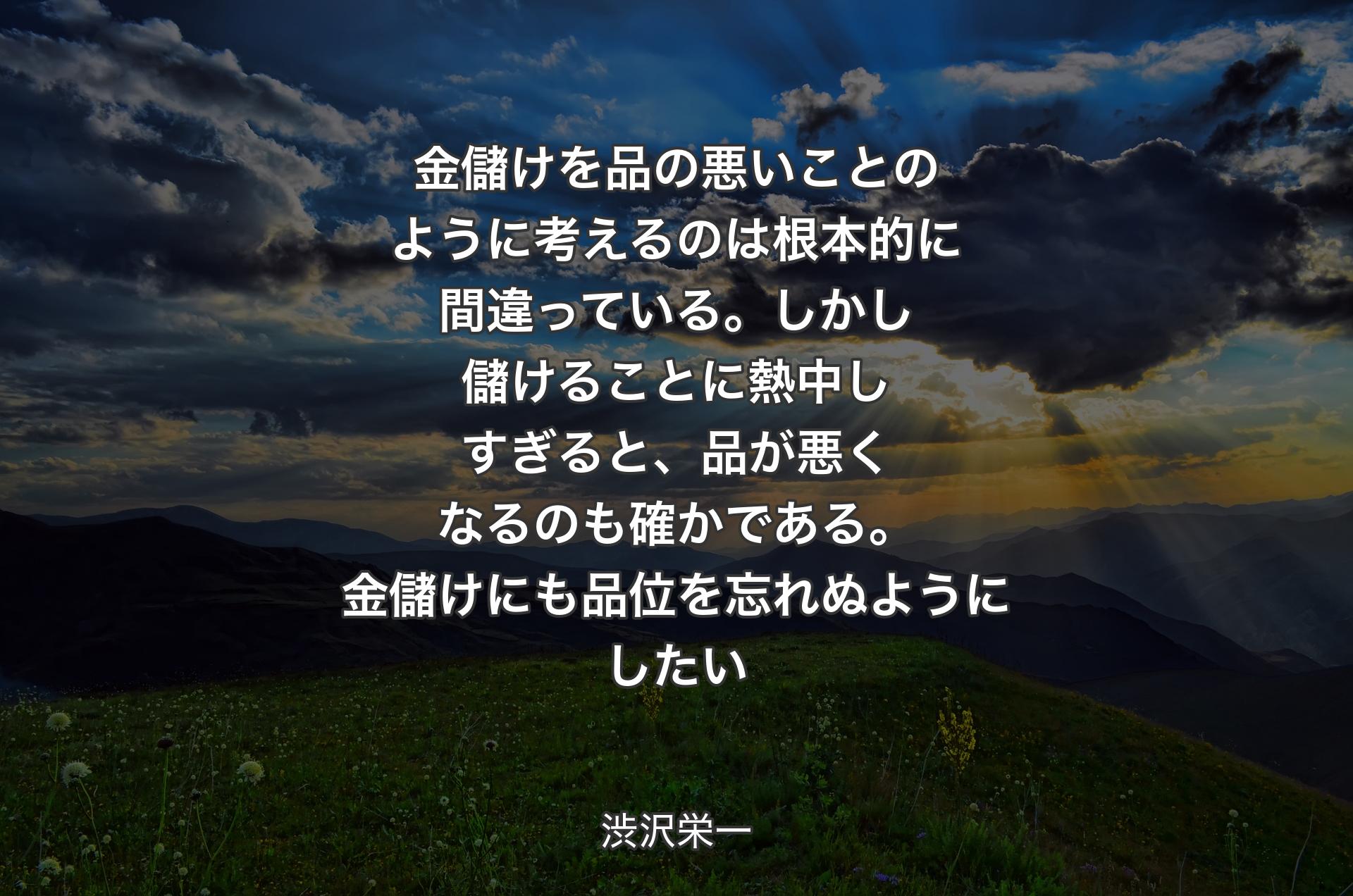 金儲けを品の悪いことのように考えるのは根本的に間違っている。しかし儲けることに熱中しすぎると、品が悪くなるのも確かである。金儲けにも品位を忘れぬようにしたい - 渋沢栄一