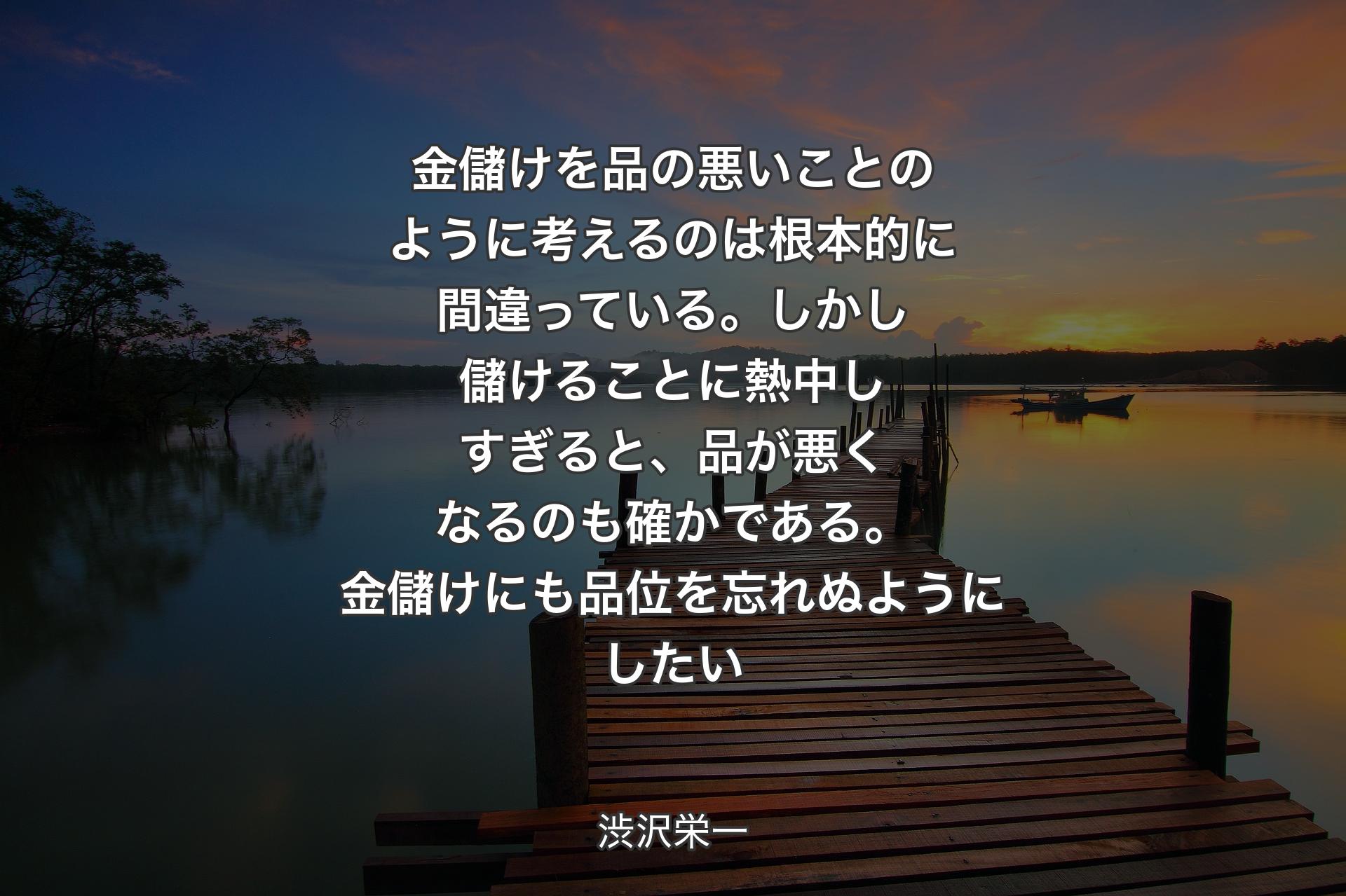 金儲けを品の悪いことのように考えるのは根本的に間違っている。しかし儲けることに熱中しすぎると、品が悪くなるのも確かである。金儲けにも品位を忘れぬようにしたい - 渋沢栄一