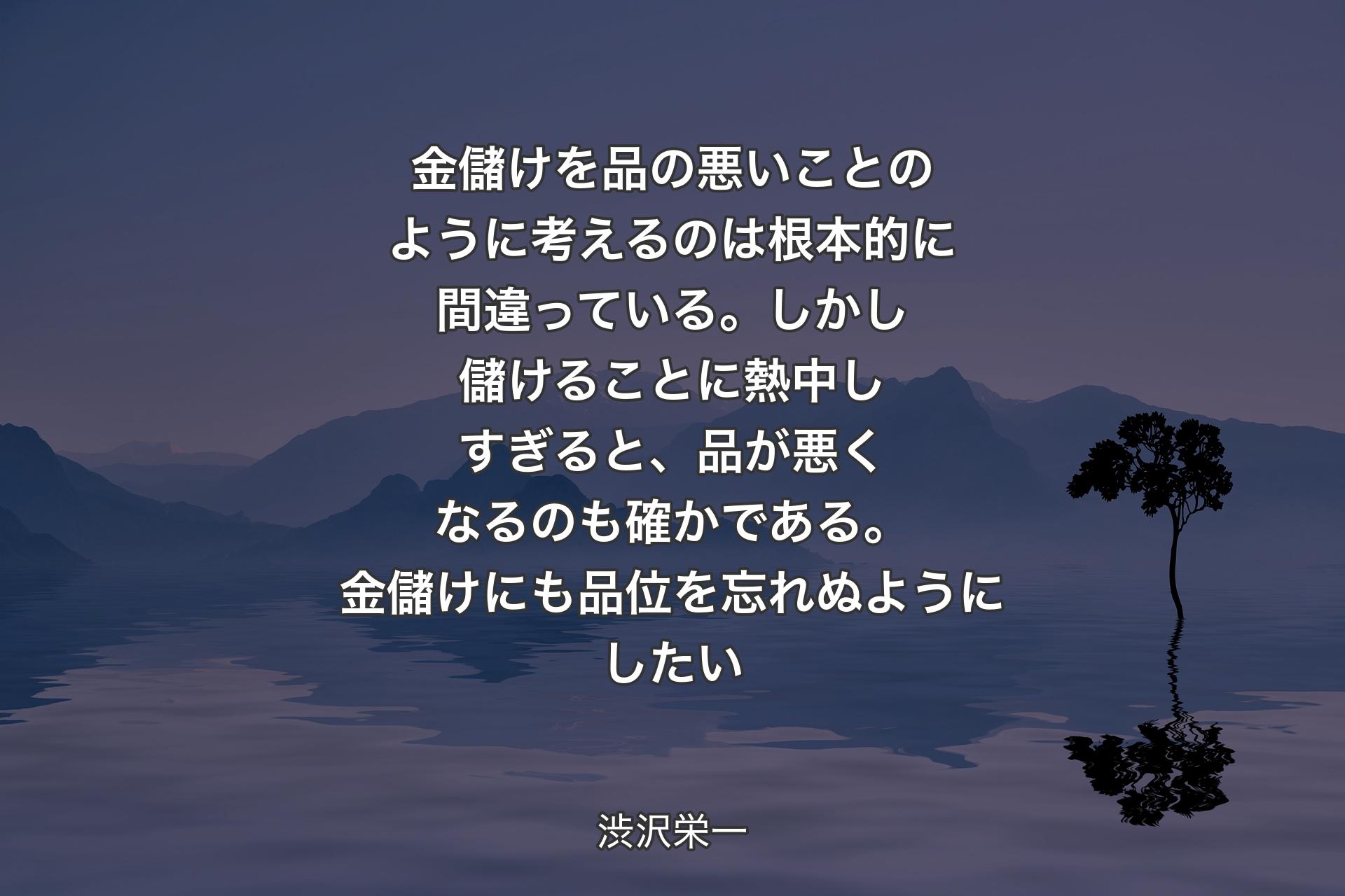 【背景4】金儲けを品の悪いことのように考えるのは根本的に間違っている。しかし儲けることに熱中しすぎると、品が悪くなるのも確かである。金儲けにも品位を忘れぬようにしたい - 渋沢栄一