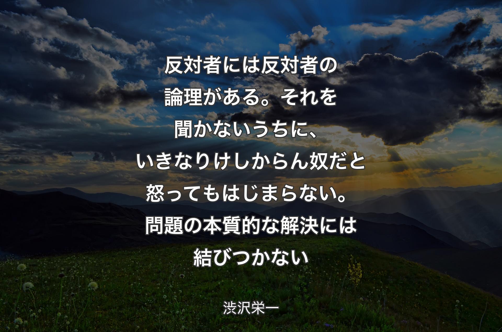 反対者には反対者の論理がある。それを聞かないうちに、いきなりけしからん奴だと怒ってもはじまらない。問題の本質的な解決には結びつかない - 渋沢栄一