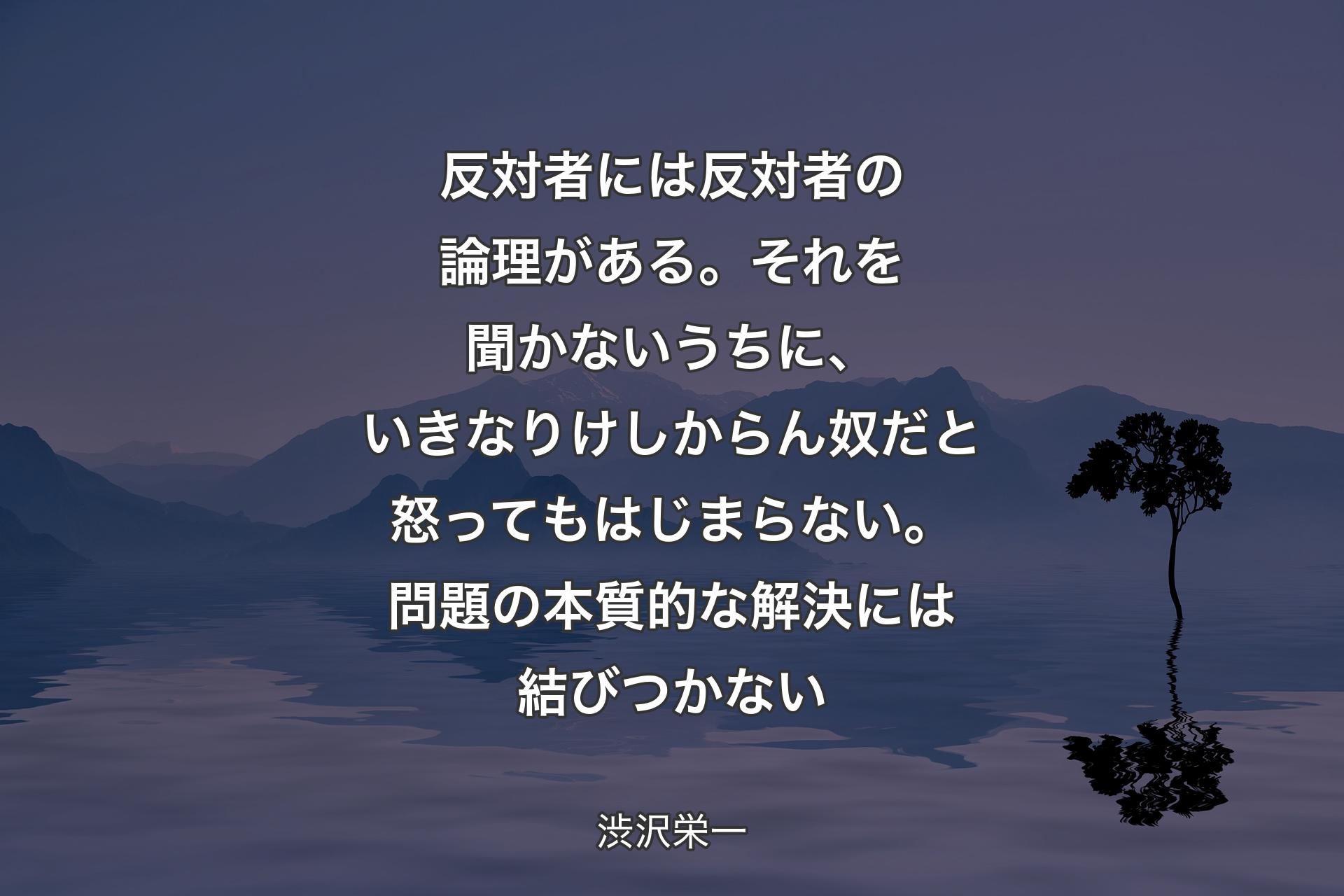 【背景4】反対者には反対者の論理がある。それを聞かないうちに、いきなりけしからん奴だと怒ってもはじまらない。問題の本質的な解決には結びつかない - 渋沢栄一