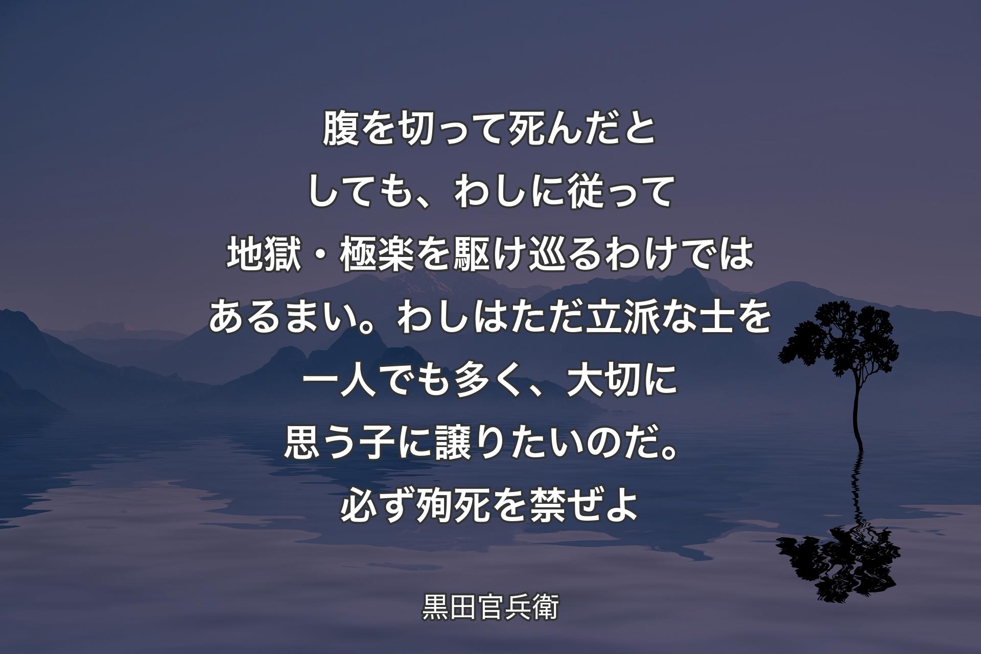 【背景4】腹を切って死んだとしても、わしに従って地獄・極楽を駆け巡るわけではあるまい。わしはただ立派な士を一人でも多く、大切に思う子に譲りたいのだ。必ず殉死を禁ぜよ - 黒田官兵衛