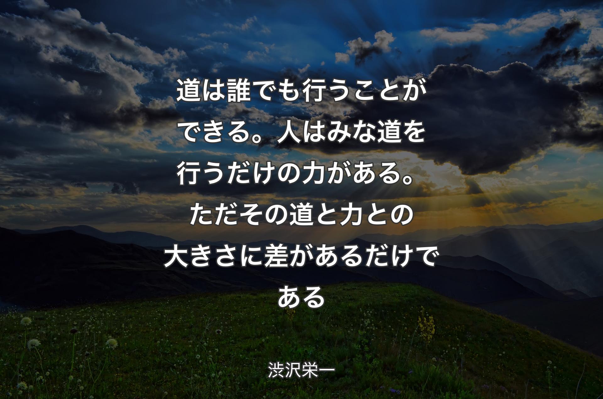 道は誰でも行うことができる。人はみな道を行うだけの力がある。ただその道と力との大きさに差があるだけである - 渋沢栄一