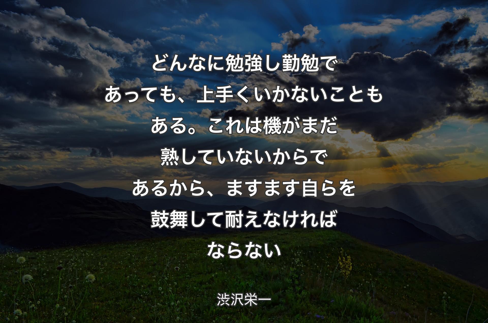 どんなに勉強し勤勉であっても、上手くいかないこともある。これは機がまだ熟していないからであるから、ますます自らを鼓舞して耐えなければならない - 渋沢栄一