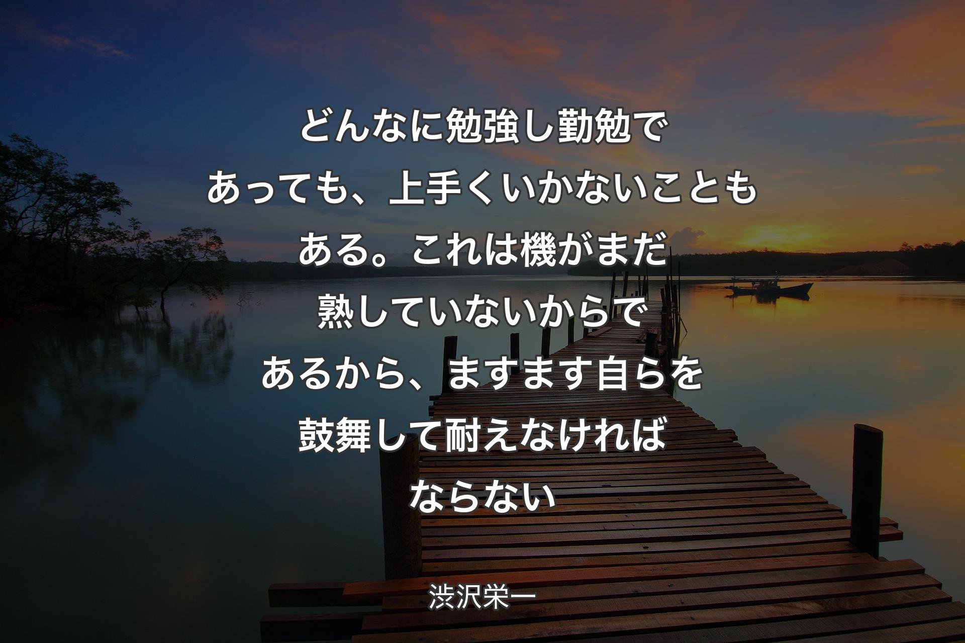 どんなに勉強し勤勉であっても、上手くいかないこともある。これは機がまだ熟していないからであるから、ますます自らを鼓舞して耐えなければならない - 渋沢栄一