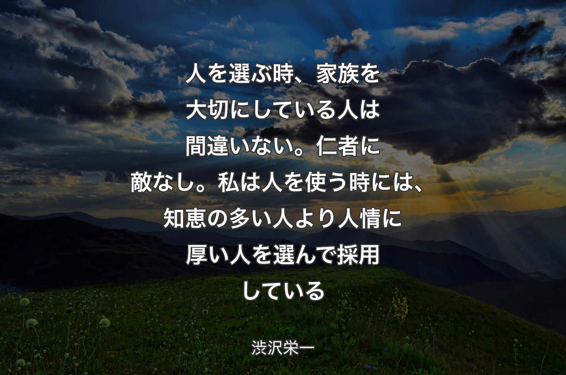 人を選ぶ時、家族を大切にしている人は間違いない。仁者に敵なし。私は人を使う時には、知恵の多い人より人情に厚い人を選んで採用している - 渋沢栄一