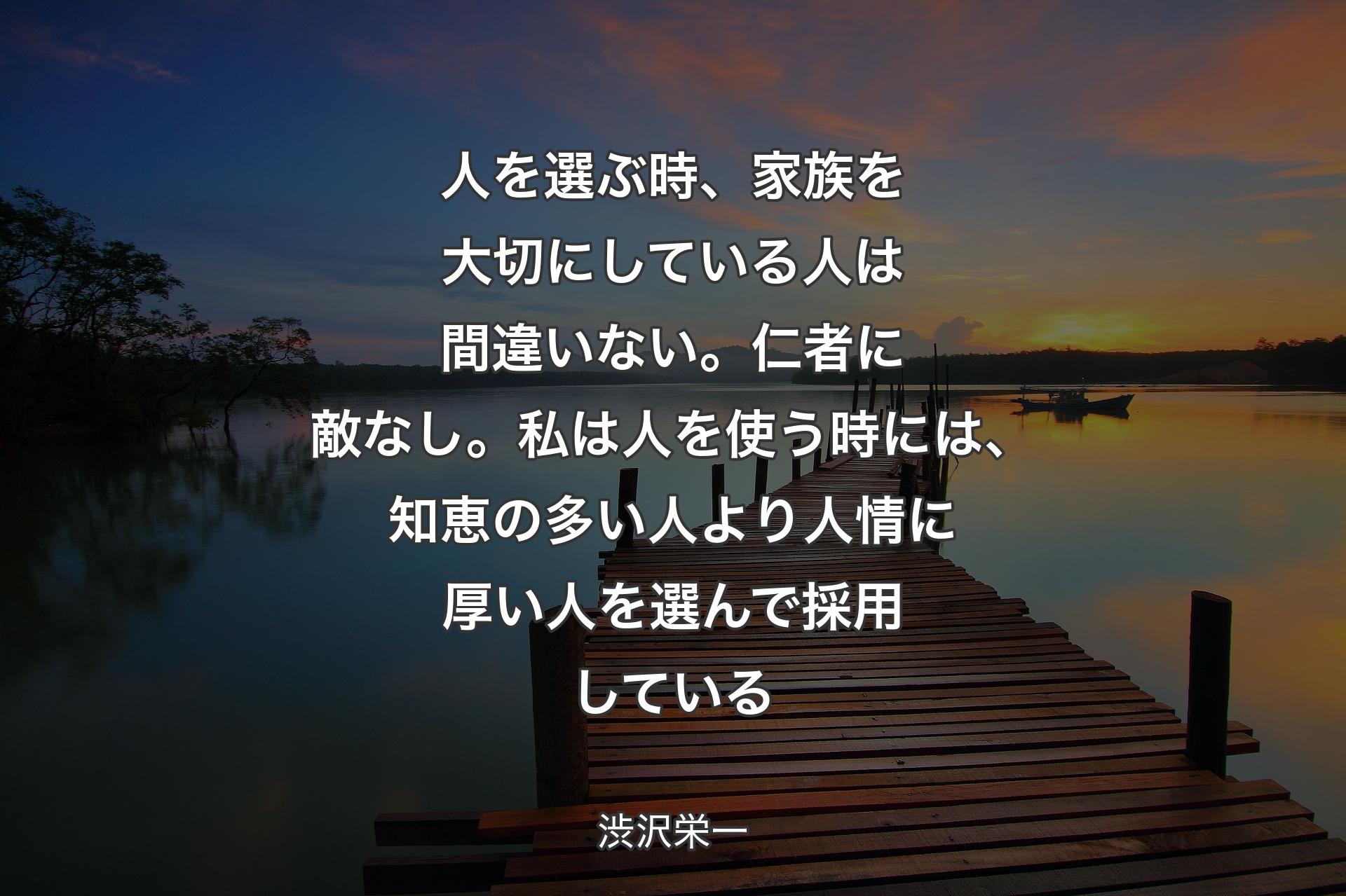 【背景3】人を選ぶ時、家族を大切にしている人は間違いない。仁者に敵なし。私は人を使う時には、知恵の多い人より人情に厚い人を選んで採用している - 渋沢栄一