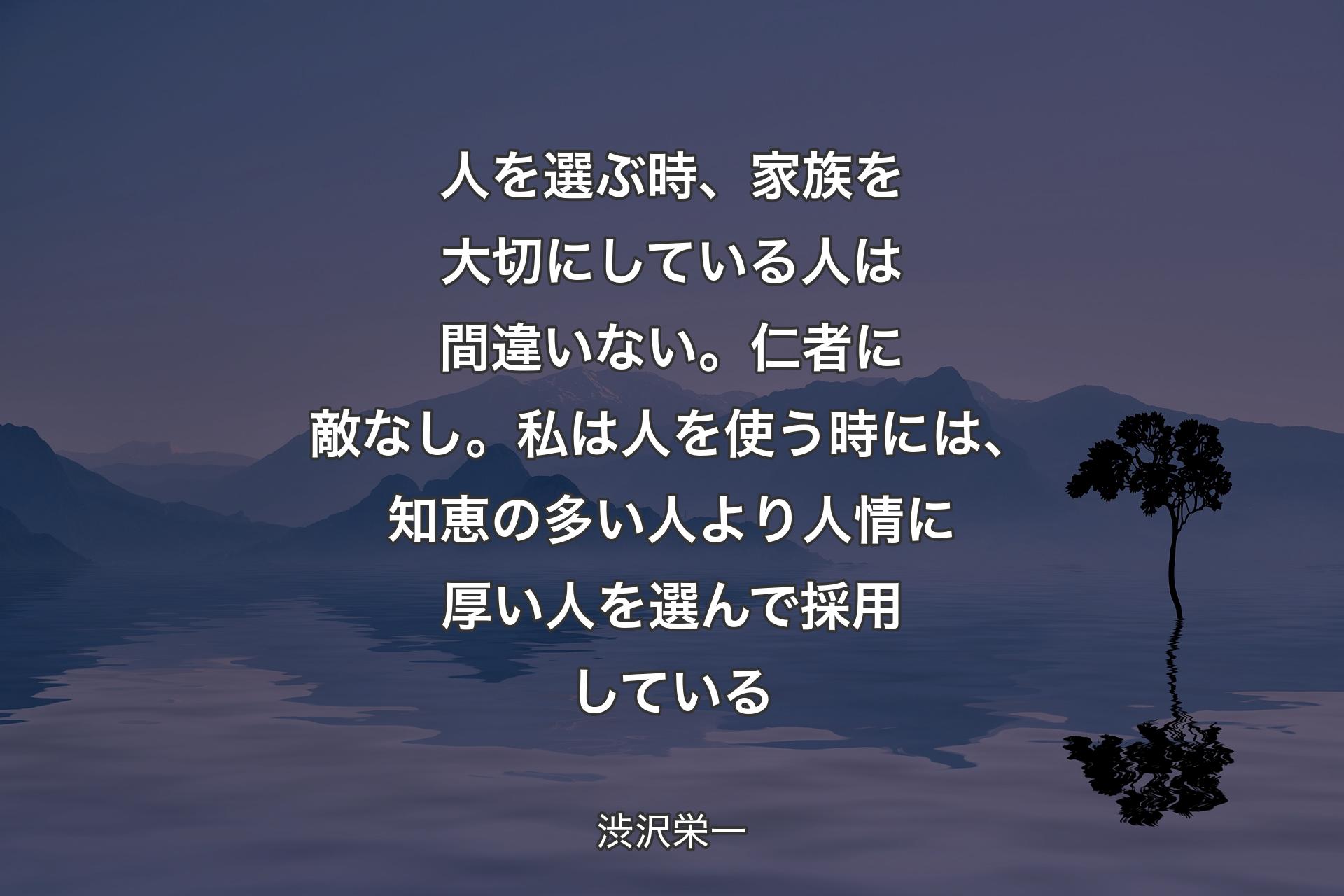 【背景4】人を選ぶ時、家族を大切にしている人は間違いない。仁者に敵なし。私は人を使う時には、知恵の多い人より人情に厚い人を選んで採用している - 渋沢栄一