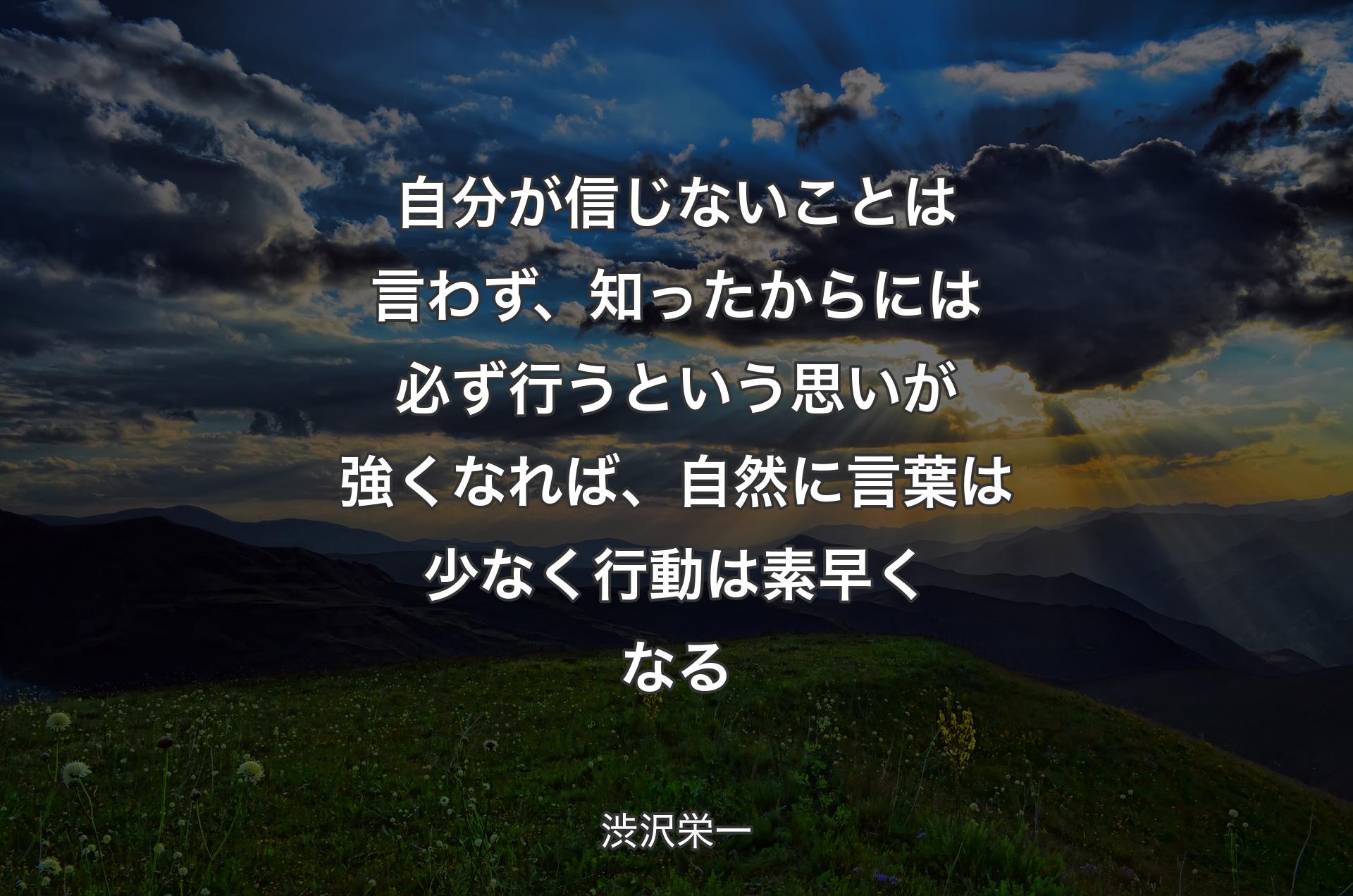 自分が信じないことは言わず、知ったからには必ず行うという思いが強くなれば、自然に言葉は少なく行動は素早くなる - 渋沢栄一