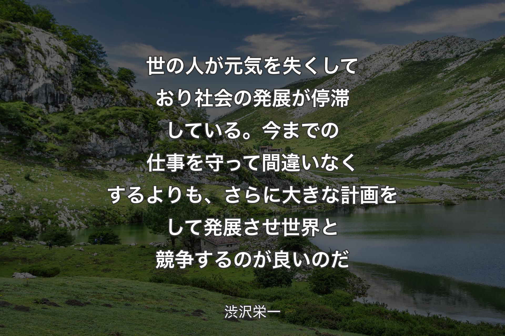 世の人が元気を失くしており社会の発展が停滞している。今までの仕事を守って間違いなくするよりも、さらに大きな計画をして発展させ世界と競争するのが良いのだ - 渋沢栄一