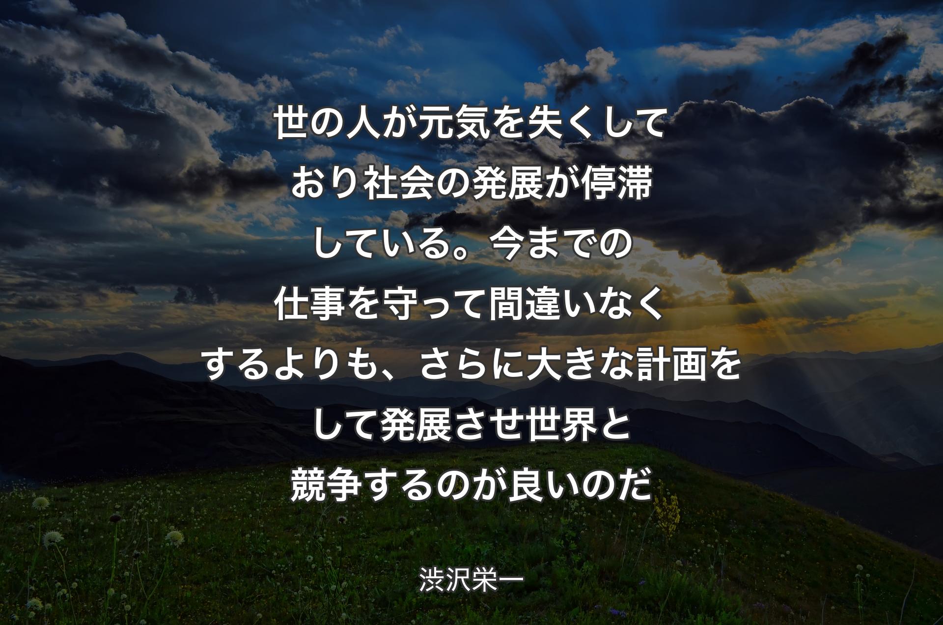 世の人が元気を失くしており社会の発展が停滞している。今までの仕事を守って間違いなくするよりも、さらに大きな計画をして発展させ世界と競争するのが良いのだ - 渋沢栄一