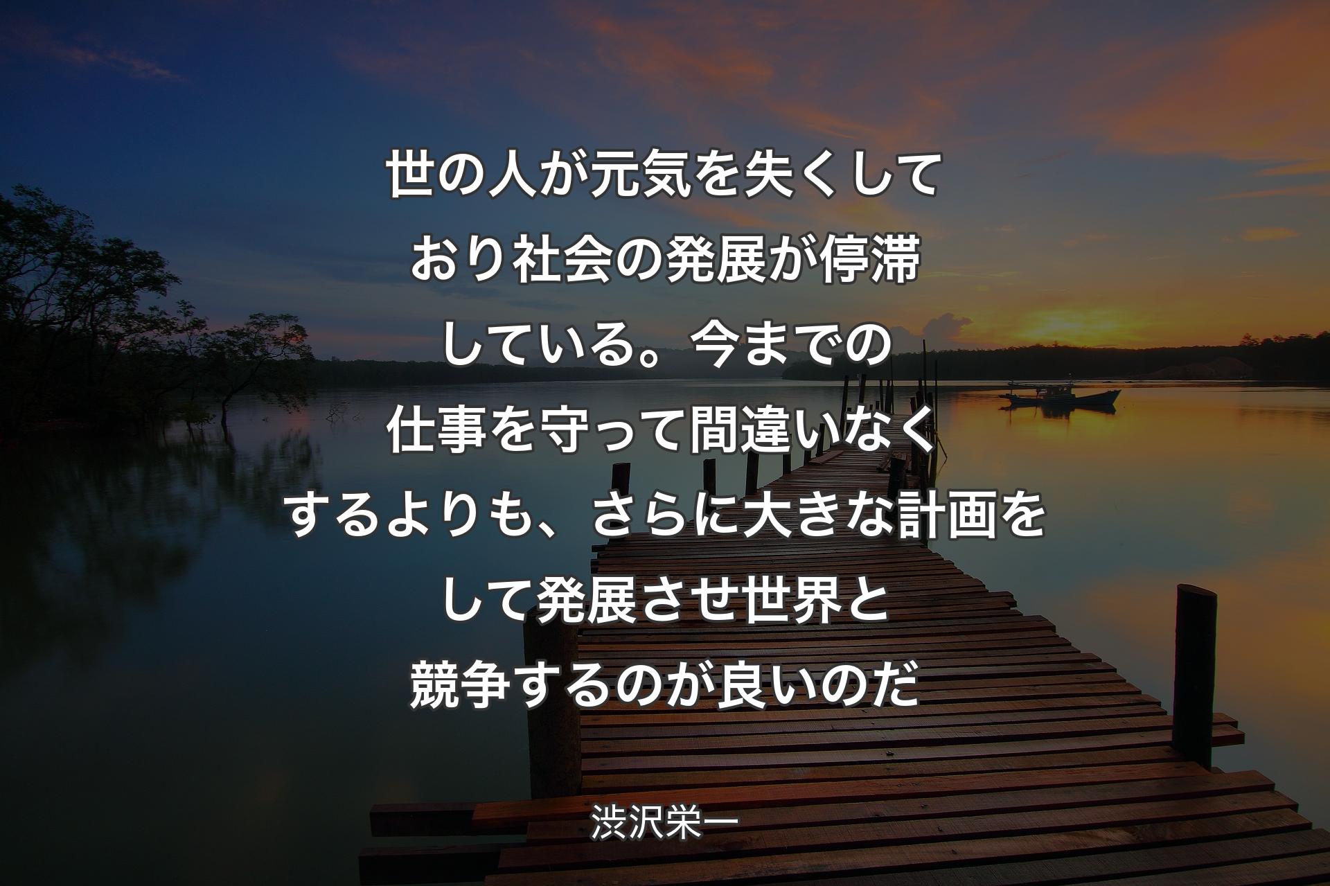 世の人が元気を失くしており社会の発展が停滞している。今までの仕事を守って間違いなくするよりも、さらに大きな計画をして発展させ世界と競争するのが良いのだ - 渋沢栄一