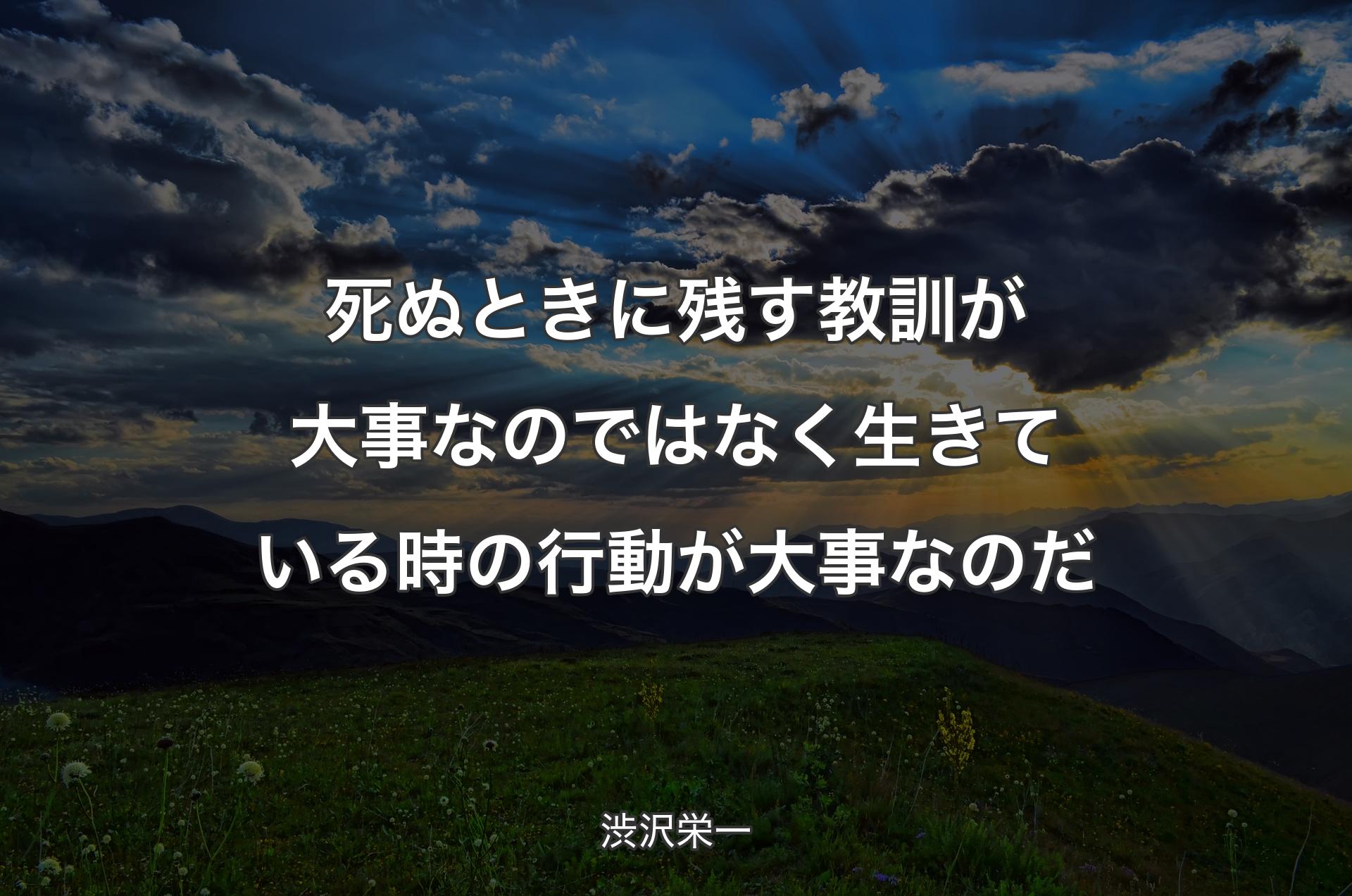 死ぬときに残す教訓が大事なのではなく生きている時の行動が大事なのだ - 渋沢栄一