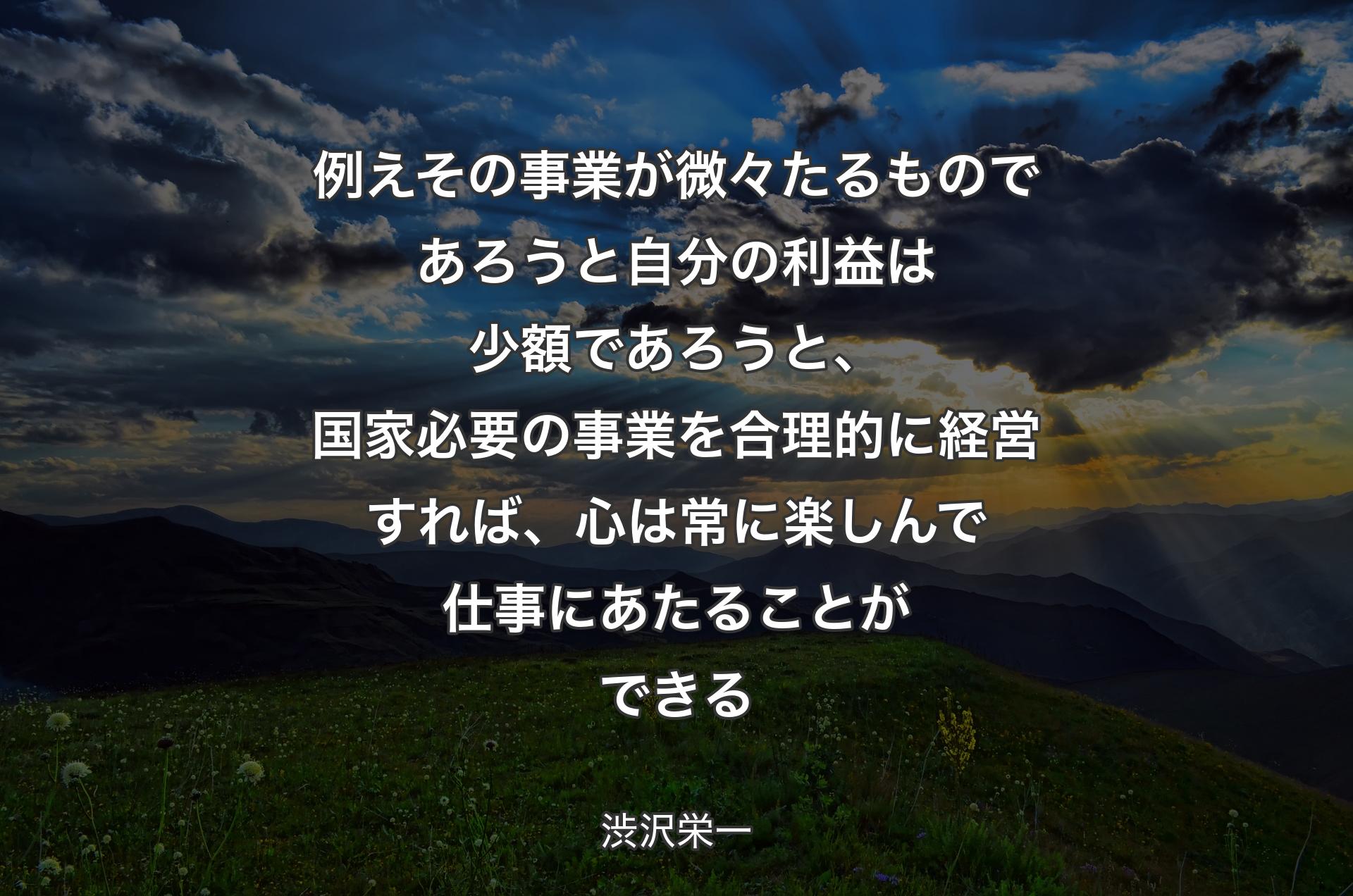 例えその事業が微々たるものであろうと自分の利益は少額であろうと、国家必要の事業を合理的に経営すれば、心は常に楽しんで仕事にあたることができる - 渋沢栄一