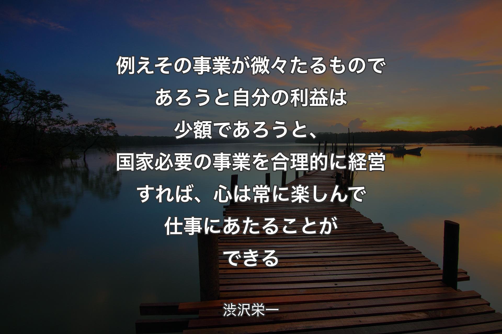 例えその事業が微々たるものであろうと自分の利益は少額であろうと、国家必要の事業を合理的に経営すれば、心は常に楽しんで仕事にあたることができる - 渋沢栄一