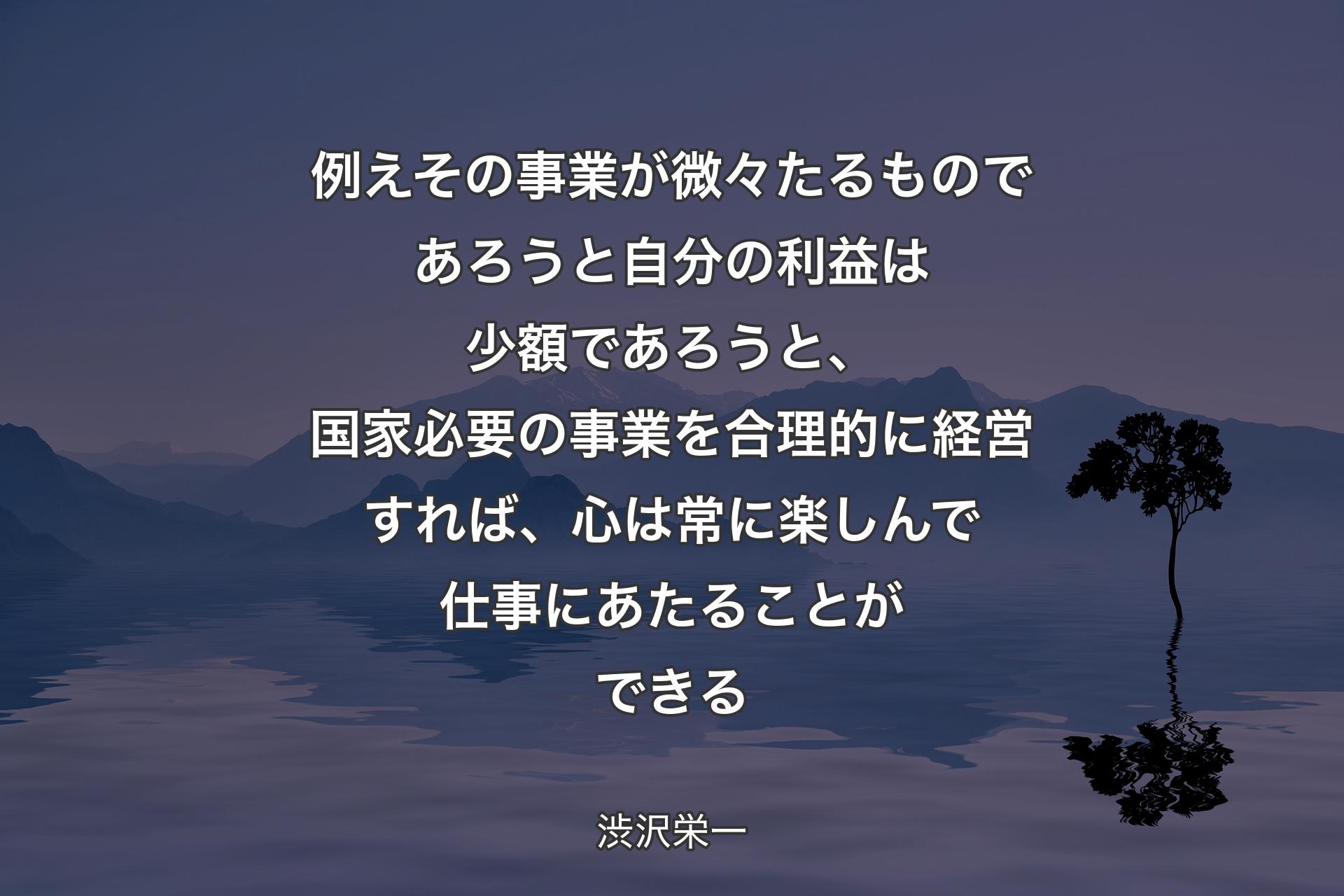 【背景4】例えその事業が微々たるものであろうと自分の利益は少額であろうと、国家必要の事業を合理的に経営すれば、心は常に楽しんで仕事にあたることができる - 渋沢栄一